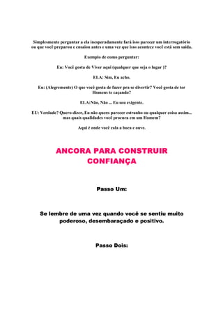 Simplesmente perguntar a ela inesperadamente fará isso parecer um interrogatório
ou que você preparou e ensaiou antes e uma vez que isso acontece você está sem saída.
Exemplo de como perguntar:
Eu: Você gosta de Viver aqui (qualquer que seja o lugar )?
ELA: Sim, Eu acho.
Eu: (Alegremente) O que você gosta de fazer pra se divertir? Você gosta de ter
Homens te caçando?
ELA:Não, Não ... Eu sou exigente.
EU: Verdade? Quero dizer, Eu não quero parecer estranho ou qualquer coisa assim...
mas quais qualidades você procura em um Homem?
Aqui é onde você cala a boca e ouve.
ANCORA PARA CONSTRUIR
CONF IANÇ A
!#%$
('0)1'325467'98@'%AB2DCFEG'HPIBAQC3RG8SFEGSUTUVDWX'YWX'BRG`bacA%25AUa1`dS
e S@8U'36fSQWXS3gG8'QWX'B2h4QCB6iC@pUC@8Sh' e S@Wa1`baqEQSBr
s CQWWXSutvSBa1Ww
 