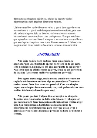 dele nunca conseguirá seduzi-lo, apesar de seduzir vários
heterossexuais sem precisar dizer uma palavra.
Ultimo conselho; nada é bom ou ruim, o que é bom agrada o seu
inconsciente e o que é mal desagrada o seu inconsciente, por isso
não existe ninguém feio ou bonito, existem diversas mentes
inconscientes que combinam com cada pessoa. E o que você tem
que aprender com esse livro é adequar o inconsciente das mulheres
que você quer conquistar com o seu físico e com você. Não existe
mágica nesse livro, existe influenciar as mentes inconscientes.
AAANNNCCCOOORRRAAAGGGEEEMMM
Não seria bom se você pudesse fazer uma garota se
apaixonar por você bastando apenas você tocá-la de um certo
jeito no pescoço, na mão, ou em qualquer parte de seu corpo?
Não seria bom se existisse uma palavra, frase ou um certo tom
de voz que fizesse uma mulher se apaixonar por você?
Pois agora meu amigo, neste mesmo canal e neste mesmo
capitulo nós iremos te ensinar algo surpreendente! Vamos te
ensinar como fazer isso se tornar possível. Com um simples
toque, uma simples frase ou tom de voz, você poderá deixar uma
mulher totalmente derretida por você.
Não pense que isso é algum tipo de mágica ou simpatia.
Também não é macumba ou feitiçaria. Não me venha pensar
que será tão fácil fazer isso, pois a aplicação dessa técnica exige
uma boa comunicação, habilidade com as técnicas de
programação neurolinguística para que você possa levar a
garota a certos estados mentais e precisão na hora de utilizar a
técnica.
 