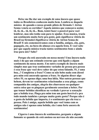 Deixe me lhe dar um exemplo de uma âncora que quase
todos os Brasileiros conhecem muito bem. Lembra-se daquela
música de quando o nosso grande piloto de fórmula 1 Airton
Senna vencia as corridas? Aquela música que começava assim;
tã, tã, tã... tã, tã, tã... Bom, tentei fazer o possível para você
lembrar, mas não tenho som para te ajudar. Essa musica, trazia
um sentimento muito forte pra gente, pois significava vitória do
Brasil na fórmula1.Significava vitória de Airton Senna do
Brasil! E nós comemorávamos com a família, amigos, cão, gato,
papagaio, etc, na hora do almoço era aquela festa. E você sabe
por que aquela música trazia tantos sentimentos bons e ainda
traz para nós? Sabe?
Porque ela está ancorada em nossa mente! Uma âncora nada
mais é do que um estímulo externo que está ligado a algum
sentimento da nossa mente. Um outro exemplo de âncora mais
simples mas que traz sentimentos variados de pessoa pra pessoa
é essa frase que você deve saber do que estou falando. 51, é uma
boa...? Completou a frase? Como eu não bebo nada com álcool
pra mim está ancorada apenas a frase. Se alguém disser algo
sobre 51, eu apenas digo; uma boa idéia. Mas outras pessoas que
bebem, devem ter sentimentos relacionadas a essa pinga, como
companhia dos amigos, alegria dos churrascos ou qualquer
outra coisa que os pinguços geralmente associam a beber. Por
que tomar bebidas alcoólicas na verdade é provar a sensação
que a bebida traz. Pinga pra mim tem um gosto horrível e pra
todo mundo também e porque muita gente gosta? Porque não é
o gosto da bebida que importa, é o sentimento que ela traz a
pessoa. Pois é amigo, aquela bebida que você toma com os
amigos não é apenas uma bebida, ela é uma forte ancora de
sentimentos!
Cigarro é uma âncora de sentimentos, pergunte a algum
fumante se quando ele está ansioso ou nervoso ele não ascende
 