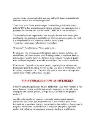Assim a mente inconsciente dela nota que o elogio foi pra ela, mas ela não
nota isso e sente uma sensação agradável.
Tente dizer essas frases, mas isso após criar confiança suficiente com a
palavra “OI” e diga com entusiasmo, sem se importar com nada, pois com o
tempo isso irá lhe conferir uma incrível CONFIANÇA com as mulheres.
Você também ficará surpreendido com a reação das mulheres na rua, pois
geralmente elas respondem a cantada com palavras que concordam com você
e principalmente se elas estiverem em duas ou em grupo.
Tentei isso várias vezes e elas sempre respondem:
“É mesmo!” “Lindo mesmo” “Tem razão”, etc...
Se ela disser isso pra você, pode ter certeza que por alguma razão que eu
desconheço, você aumenta seu nível de coragem com as mulheres. Pode ter
certeza disso. Quanto mais você faz isso, mais coragem você cria e quanto
mais mulheres respondem, mas você se sente bem e se sentindo o máximo.
Experimente! Essas são as técnicas simples e que requerem treinamento.
Funcionam muito bem, mas é preciso usa-las. Use-as ao ir pro trabalho, ao ir
na padaria, ao passear, etc... Use seus pés, passeie, sem rumo e sem pressa,
admire mais a vida e utilize mais seus pés.
MAIS CORAGEM COM AS MULHERES
Não peça desculpas pelos seus desejos de Homem! Você é um Homem! E Por
causa da nossa cultura, você foi programado a admirar e sentir tesão só de
olhar para uma mulher gostosa. A culpa disso, é da mídia e das próprias
mulheres!
A mídia coloca mulheres gostosas e sensuais, nuas ou quase nuas nos
comerciais, nos filmes, nos programas de TV, nos produtos e sua mente
inconsciente se acostuma (ancora) com a imagem das mulheres. Assim, você é
forçado a sentir tesão e admirar todas as mulheres. Ou apenas a palavra
mulher já é suficiente para despertar sensações de desejo nos Homens.
 