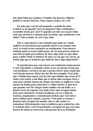 um cigarrinho pra acalmar. Comidas são âncoras. Objetos
podem se tornar âncoras. Sons, toques, beijos, etc e tal.
Eu acho que você já está pegando o sentido da coisa.
Lembra-se de quando você era pequeno? Que sentimento a
escuridão trazia pra você? E quando sua mãe ou seu pai vinha
com cara de bravo a chamar pelo seu nome, que sentimento você
tinha? Talvez medo, só você é que sabe.
Pois é, uma âncora é um estímulo (que pode ser visual,
auditivo ou sinestésico) que quando entrava em contato com
você, te trazia certas sensações ou sentimentos. Uma âncora
também pode te trazer lembranças. Já viu uma pessoa amarrar
uma fita no dedo pra lembrar de fazer algo toda vez que olhar
para o dedo? Pode se lembrar de uma vez em que viu, ouviu, ou
sentiu algo que te lembrou que tinha de fazer algo importante?
O segredo para que você ancore um sentimento numa pessoa
é você reproduzir o estímulo várias vezes, da mesma forma que
você produziu e na hora em que a pessoa estiver num estado que
você deseja ancorar. Deixe-me dar lhe um exemplo; Você acha
que é tímido (mas agora você já sabe que timidez não existe né?)
então você assiste a um filme que te deixa todo corajoso, forte e
com uma vontade imensa de chegar em todas as mulheres. Uma
música de fundo passa toda hora e o filme inteiro. É provável
que quando você for chegar numa mulher em um baile, se a
música tocar de repente você pode criar uma coragem muito
forte para aborda-la. O único problema vai ser a falta de
técnicas, argumentos e comunicação ineficaz que você talvez
possa utilizar para seduzir a garota. Você pode se tornar o
homem mais corajoso do mundo, mas se não souber se
comunicar eficientemente com as mulheres para seduzi-las, elas
te tratarão mal e você irá perdendo a coragem até que crie uma
âncora de medo ao conversar com pessoas do sexo feminino.
 