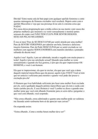 Dúvida? Entre numa sala de bate papo com qualquer apelido feminino e conte
quantas mensagens de Homens excitados você receberá. Depois entre com o
apelido Masculino e veja que sua presença lá na sala é a mesma coisa que
NADA!
Por causa dessa programação que a mídia coloca na sua mente e por causa das
próprias mulheres que insistem e se vestir sensualmente e mostrar partes
sensuais do corpo você NÃO TEM CULPA POR SENTIR DESEJOS
SEXUAIS PELAS MULHERES.
É isso aí meu! Pare de SE DESCULPAR por sentir atraído por uma mulher!
Pare de SENTIR VERGONHA por admirar um belo, formoso e delicioso
traseiro feminino. Pare de Pedir DESCULPAS por se sentir excitado ao ver
mulheres com aqueles SEIOS ENORMES com mamilos durinhos e pontudos
saltando do decote meu!
Aquilo é seu! Aquilo, é pra ser admirado, tocado e sugado com muito prazer e
tesão! Aquilo é pra sua satisfação sexual! Quando uma mulher se veste
sensualmente e quando ela fica gostosa, é por que ela quer impressionar OS
HOMENS, e você é um homem.
Ela quer te impressionar, ela quer te excitar, ela quer que você seja o dono
daquele material maravilhoso que ela possuí, aquilo é pra VOCÊ! Você só tem
que ter astúcia o suficiente para mostrar o quanto você pode dar prazer e
excitação pra ela!
O Homem que tiver habilidade suficiente pra fazer uma mulher ficar excitada
por ele, será o ganhador daquele prêmio maravilhoso que ela tem e cuida com
muito carinho pra ele. E esse Homem é você! Lembre-se disso e quando uma
mulher notar que você está olhando fixamente para os seios dela e perguntar o
que você está olhando, você responde:
“Não estou olhando, estou admirando o quanto uma mulher pode ser sedutora
me fazendo sentir realmente bem só de apreciar suas curvas!”
Ou responda assim:
“Estou olhando...Como a minha futura mulher deve ser!”
 