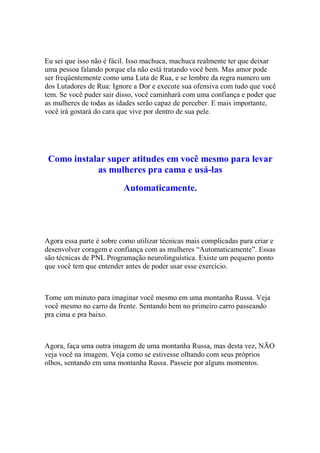 Eu sei que isso não é fácil. Isso machuca, machuca realmente ter que deixar
uma pessoa falando porque ela não está tratando você bem. Mas amor pode
ser freqüentemente como uma Luta de Rua, e se lembre da regra numero um
dos Lutadores de Rua: Ignore a Dor e execute sua ofensiva com tudo que você
tem. Se você puder sair disso, você caminhará com uma confiança e poder que
as mulheres de todas as idades serão capaz de perceber. E mais importante,
você irá gostará do cara que vive por dentro de sua pele.
Como instalar super atitudes em você mesmo para levar
as mulheres pra cama e usá-las
Automaticamente.
Agora essa parte é sobre como utilizar técnicas mais complicadas para criar e
desenvolver coragem e confiança com as mulheres “Automaticamente”. Essas
são técnicas de PNL Programação neurolinguística. Existe um pequeno ponto
que você tem que entender antes de poder usar esse exercício.
Tome um minuto para imaginar você mesmo em uma montanha Russa. Veja
você mesmo no carro da frente. Sentando bem no primeiro carro passeando
pra cima e pra baixo.
Agora, faça uma outra imagem de uma montanha Russa, mas desta vez, NÃO
veja você na imagem. Veja como se estivesse olhando com seus próprios
olhos, sentando em uma montanha Russa. Passeie por alguns momentos.
 