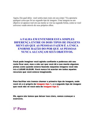 Agora, Em qual deles você sentiu mais reais em seu corpo ? Eu apostaria
qualquer coisa que foi no segundo tipo de imagem. Uma imagem ou um
objetivo só aparece real em sua mente se vier na segunda forma, como se você
estivesse vendo através de seus próprios olhos.
A FALHA EM ENTENDER ESTA SIMPLES
DIFERENÇA ENTRE OS DOIS TIPOS DE IMAGENS
MENTAIS QUE AS PESSOAS FAZEM É A ÚNICA
ENORME RAZÃO DO POR QUE AS PESSOAS
NUNCA ALCANÇAM SEUS OBJETIVOS.
46587@9BAC5ED8FBGIHQPSRTGVUWPYXa`b587E9cP8RYGIUCDE5c785dUfegGhPYUbigFcFBAC58D@FYXp58qb5cP8isrcqbFYt
Xu5Eqbiv5wegGx7EPYXaPSy€tEV‚YHƒPEq„PBUW…85cqbFYXa†TtCFQ`W5@789cD89cP2qWtWPBHƒFYUWivFcPY‡RˆtEHƒP8q
AEGxqbivPEq„7E5YHƒ5c†TtCPYUbD85cFEqbivPS`WPweuP@y‰FYUCD@5U€PE†YtWFYhP8qGVHQP@R8FYUWq‘`W5E7S9Ub…85
G’Xu“cP”8•—–™˜ed˜f”C–f•egihW4—587E9BU8t@UC7EPBGjXu“cPE7SFTXuigPˆXkFYH iv5ED858qlP8†Tt€FTmF@q
XuFE7YtEXuqb58ql†YtbFc`b587E9cF8qbivP@`WPBGVHƒPERYGIUCPYUWDS5Th
nˆPYXuPweuPE7YGIjGhivPYXoUWp8qGjXuFTHƒ58ql7YqbPYHƒPYXk5BA8XsGVHƒFTGVXr5cisGIAC5cDEFBGjHƒPERSFTHc‚85YUCD@F
`W5E789Q`W9cPcq@GYA@XrpˆAEXvGm5cDEF tjuQvˆwˆxyu z{tj|S}~ ‚8Fc5cqbFERYt@UCD85ci!GjAC5cD@FGVHƒPER8FTH
†TtCFQ`W587@9U€…E5Q`W9Q`W587E9BUCFdmPcD8F t’uQvˆwˆxyu z{t€|C}‚ h
ƒf„ ‚8P8RE5YXuPBUWpSqwivFYHƒ5Eq„†Tt€F2D@FYG†…ˆPYX™Ghqbqb5c7YhPYXu5T‚S`bPYHƒ5Eq„7E5YHƒF8‡EPYXa5
FS…dFYXp7ˆˆ‡7YGh5Yh
1° Passo
 