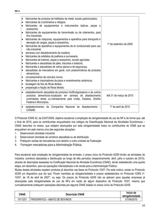 NF-e
10
• fabricantes de produtos de trefilados de metal, exceto padronizados;
• fabricantes de cronômetros e relógios;
• fabricantes de equipamentos e instrumentos ópticos, peças e
acessórios;
• fabricantes de equipamentos de transmissão ou de rolamentos, para
fins industriais;
• fabricantes de máquinas, equipamentos e aparelhos para transporte e
elevação de cargas, peças e acessórios;
• fabricantes de aparelhos e equipamentos de ar condicionado para uso
não-industrial;
• serrarias com desdobramento de madeira;
• fabricantes de artefatos de joalheria e ourivesaria;
• fabricantes de tratores, peças e acessórios, exceto agrícolas;
• fabricantes e atacadistas de pães, biscoitos e bolacha;
• fabricantes e atacadistas de vidros planos e de segurança;
• atacadistas de mercadoria em geral, com predominância de produtos
alimentícios;
• concessionários de veículos novos;
• fabricantes e importadores de pisos e revestimentos cerâmicos;
• tecelagem de fios de fibras têxteis;
• preparação e fiação de fibras têxteis.
1º de setembro de 2009
• estabelecimento atacadista de produtos hortifrutigranjeiros e de outros
produtos alimentícios localizado em centrais de abastecimento
controladas direta ou indiretamente pela União, Estados, Distrito
Federal e Municípios.
Até 31 de março de 2010
• estabelecimentos da Companhia Nacional de Abastecimento -
CONAB.
1º de abril de 2010
O Protocolo ICMS 42, de 03/07/2009, objetiva escalonar a ampliação da obrigatoriedade de uso da NF-e de forma que, até
o final de 2010, para os contribuintes enquadrados nos códigos da Classificação Nacional de Atividades Econômicas –
CNAE descritos no anexo, que estejam alcançados por esta obrigatoriedade todos os contribuintes do ICMS que se
enquadrem em pelo menos uma das seguintes situações:
1. Desenvolvam atividade industrial
2. Desenvolvam atividade de comércio atacadista ou de distribuição
3. Pratiquem saídas de mercadorias com destino a outra unidade da Federação
4. Forneçam mercadorias para a Administração Pública.
Para escalonar esta ampliação de obrigatoriedade de emissão, o anexo único do Protocolo 42/09 dividiu as atividades de
indústria, comércio atacadista e distribuição ao longo de três períodos (respectivamente, abril, julho e outubro de 2010),
através de descrições baseadas na Codificação Nacional de Atividade Econômica (CNAE), tendo estabelecido uma quarta
etapa, em dezembro, para as operações interestaduais e de venda para a Administração Pública.
Muitas destas atividades repetem produtos já descritos nas fases do Protocolo 10/07. Por este motivo, existe no Protocolo
42/09 um dispositivo que diz que “Ficam mantidas as obrigatoriedades e prazos estabelecidos no Protocolo ICMS nº.
10/07, de 18 de abril de 2007”, ou seja: Os prazos do Protocolo 42/09 não se aplicam para aquelas empresas já
alcançadas pela obrigatoriedade de uso da NFe em razão de algum dispositivo do Protocolo 10/07, mesmo que
cumulativamente pratiquem operações descritas por alguma CNAE listada no anexo único do Protocolo 42/09.
CNAE Descrição CNAE
Início da
obrigatoriedade
1011201 FRIGORIFICO - ABATE DE BOVINOS 01/04/2010
 