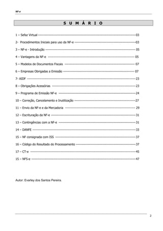 NF-e
2
SS UU MM ÁÁ RR II OO
1 – Sefaz Virtual ------------------------------------------------------------------------------------------03
2- Procedimentos Iniciais para uso da NF-e --------------------------------------------------------03
3 – NF-e - Introdução ---------------------------------------------------------------------------------- 05
4 – Vantagens da NF-e ------------------------------------------------------------------------------- 05
5 – Modelos de Documentos Fiscais ---------------------------------------------------------------- 07
6 – Empresas Obrigadas a Emissão ----------------------------------------------------------------- 07
7- AIDF ----------------------------------------------------------------------------------------------------23
8 – Obrigações Acessórias -----------------------------------------------------------------------------23
9 – Programa de Emissão NF-e -----------------------------------------------------------------------24
10 – Correção, Cancelamento e Inutilização --------------------------------------------------------27
11 – Envio da NF-e e da Mercadoria ---------------------------------------------------------------- 29
12 – Escrituração da NF-e ------------------------------------------------------------------------------31
13 – Contingências com a NF-e -----------------------------------------------------------------------31
14 – DANFE -----------------------------------------------------------------------------------------------33
15 – NF consignada com ISS --------------------------------------------------------------------------37
16 – Código do Resultado do Processamento -------------------------------------------------------37
17 – CT-e -------------------------------------------------------------------------------------------------45
15 – NFS-e ------------------------------------------------------------------------------------------------47
Autor: Evarley dos Santos Pereira.
 