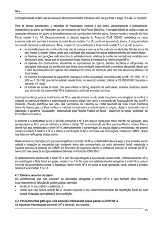NF-e
25
A obrigatoriedade da NFe não se aplica ao Microempreendedor Individual- MEI, de que trata o artigo 18-A da LC 123/2006.
Para os demais contribuintes, a estratégia de implantação nacional é que estes, voluntariamente e gradualmente,
independente do porte, se interessem por ser emissores da Nota Fiscal Eletrônica. A obrigatoriedade se aplica a todas as
operações efetuadas em todos os estabelecimentos dos contribuintes referidos acima, ficando vedada a emissão de Nota
Fiscal, modelo 1 ou 1-A. Excepcionalmente, a cláusula segunda do Protocolo ICMS 10/2007, estabelece os casos
especiais onde são permitas a emissão de notas fiscais modelos 1 e 1A, conforme apresentado abaixo. A obrigatoriedade
de emissão de Nota Fiscal Eletrônica - NF-e, modelo 55, em substituição a Nota Fiscal, modelo 1 ou 1-A, não se aplica:
• ao estabelecimento do contribuinte onde não se pratique e nem se tenha praticado as atividades listadas acima há
pelo menos 12 (doze) meses, ainda que a atividade seja realizada em outros estabelecimentos do mesmo titular;
• na hipótese de operações realizadas fora do estabelecimento, relativas às saídas de mercadorias remetidas sem
destinatário certo, desde que os documentos fiscais relativos à remessa e ao retorno sejam NF-e;
• na hipótese dos distribuidores, atacadistas ou importadores de cigarros, bebidas alcoólicas e refrigerantes, às
operações praticadas por contribuinte que tenha como atividade preponderante o comércio atacadista, desde que
o valor das operações com cigarros não ultrapasse 5% (cinco por cento) do valor total das saídas nos últimos (12)
doze meses;
• na hipótese dos fabricante de aguardente (cachaça) e vinho, enquadrado nos códigos das CNAE 1111-9/01, 1111-
9/02 ou 1112-7/00, que tenha auferido receita bruta, no exercício anterior, inferior a R$ 360.000,00 (trezentos e
sessenta mil reais);
• na entrada de sucata de metal, com peso inferior a 200 kg, adquirida de particulares, inclusive catadores, desde
que, ao fim do dia, seja emitida NF-e englobando o total das entradas ocorridas.
A principal mudança para os destinatários da NF-e, seja ele emissor ou não deste documento, é a obrigação de verificar a
validade da assinatura digital e a autenticidade do arquivo digital, bem como a concessão da Autorização de Uso da NF-e
mediante consulta eletrônica nos sites das Secretarias de Fazenda ou Portal Nacional da Nota Fiscal Eletrônica
(www.nfe.fazenda.gov.br). Para verificar a validade da assinatura e autenticidade do arquivo digital o destinatário tem à
disposição o aplicativo “visualizador”, desenvolvido pela Receita Federal do Brasil - disponível na opção “download” do
Portal Nacional da NF-e.
O emitente e o destinatário da NF-e deverão conservar a NF-e em arquivo digital pelo prazo previsto na legislação, para
apresentação ao fisco quando solicitado, e utilizar o código “55” na escrituração da NF-e para identificar o modelo. Caso o
cliente não seja credenciado a emitir NF-e, alternativamente à conservação do arquivo digital já mencionada, ele poderá
conservar o DANFE relativo à NF-e e efetuar a escrituração da NF-e com base nas informações contidas no DANFE, desde
que feitas as verificações citadas acima.
Relativamente às operações em que seja obrigatória a emissão da NF-e, o destinatário deverá exigir a sua emissão, sendo
vedada a recepção de mercadoria cujo transporte tenha sido acompanhado por outro documento fiscal, ressalvada a
hipótese prevista na emissão de DANFE em formulário de segurança devido à problemas técnicos na emissão da NF-e,
bem como nos casos de excepcionalidades definidas no Protocolo ICMS 88/07.
O estabelecimento credenciado a emitir NF-e que não seja obrigado à sua emissão deverá emitir, preferencialmente, NF-e
em substituição a Nota Fiscal em papel, modelo 1 ou 1-A. No caso dos estabelecimentos obrigados a emitir NF-e, após o
início da obrigatoriedade prevista na legislação, devem emitir NF-e em todas as suas operações, sendo vedada a emissão
de Nota Fiscal modelo 1 ou 1A.
4.1. Credenciamento Incorreto
Os contribuintes que não exerçam as atividades obrigadas a emitir NF-e e que tenham sido incluídos
incorretamente na relação de credenciados, deverão:
atualizar os seus dados cadastrais; e
desde que não queira utilizar NF-e, devem requerer o seu descredenciamento na repartição fiscal ao qual
esteja vinculado, que atestará esta condição.
4.2. Procedimentos para que uma empresa interessada possa passar a emitir NF-e
As empresas interessadas em emitir NF-e deverão, em resumo:
 
