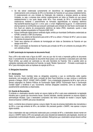 NF-e
26
• Se não estiver credenciada sumariamente em decorrência da obrigatoriedade, solicitar seu
credenciamento como emissoras de NF-e na Secretaria da Fazenda em que possua estabelecimentos.
O credenciamento em uma Unidade da Federação não credencia a empresa perante as demais
Unidades, ou seja, a empresa deve solicitar credenciamento em todos os Estados em que possuir
estabelecimentos e nos quais deseja emitir NF-e. Para emissão da NF-e o contribuinte deverá
credenciar-se mediante o preenchimento do formulário disponibilizado no endereço eletrônico
http://portalnfe.fazenda.mg.gov.br/ e envio para o e-mail nfe@fazenda.mg.gov.br. O credenciamento
alcança apenas os contribuintes que possuam autorização para emissão de nota fiscal e escrituração de
livro fiscal por sistema de processamento eletrônico de dados (PED), ressalvado, quanto a esse
requisito, aqueles enquadrados no Protocolo ICMS 10/07.
• Possuir certificação digital (possuir certificado digital, emitido por Autoridade Certificadora credenciado ao
ICP-BR, contendo o CNPJ da empresa);
• Adaptar o seu sistema de faturamento para emitir a NF-e ou utilizar o “Emissor de NF-e”, para os casos
de empresa de pequeno porte;
• Testar seus sistemas em ambiente de homologação em todas as Secretarias da Fazenda em que
desejar emitir NF-e;
• Obter a autorização da Secretaria da Fazenda para emissão de NF-e em ambiente de produção (NF-e
com validade jurídica).
5. AIDF (autorização de impressão de documento fiscal)
Para a NF-e não existe mais a figura da AIDF, uma vez que não há mais a impressão gráfica de documento
fiscal. O procedimento de autorização do documento fiscal passa a ser automático e executado para cada Nota
Fiscal emitida, que poderá ser autorizada ou não pela Secretaria da Fazenda. Vide a questão sobre as
validações realizadas pela Secretaria da Fazenda, na seção “Modelo Operacional” – “Emissão e autorização da
NF-e” para informações sobre as hipóteses de rejeição da NF-e.-e.
6. Obrigações Acessórias
6.1. Declarações
Neste momento, ficam mantidas todas as obrigações acessórias a que os contribuintes estão sujeitos
atualmente, com exceção da AIDF para a emissão de Nota Fiscal Eletrônica, ou seja, continua o contribuinte
gerando o Sintegra, GIA-ST, SCANC, DAPI e DAMEF. Com a implantação progressiva da NF-e, bem como os
demais subprojetos do Sistema Públicos de Escrituração Digital (SPED) “Escrituração fiscal e Escrituração
Contábil digital” a tendência é que, futuramente, diversas obrigações acessórias, como as citadas, sejam
paulatinamente substituídas ou dispensadas.
6.2. Guarda de Documentos
O emitente e o destinatário deverão manter em arquivo digital as NF-e´s pelo prazo estabelecido na legislação
tributária para a guarda dos documentos fiscais. Quando solicitado, deverão apresentar os arquivos digitais à
administração tributária. Caso o destinatário (comprador) não tenha condições de receber o arquivo digital,
deverá armazenar o DANFE pelo prazo decadencial.
Assim, o emitente deve armazenar apenas o arquivo digital. No caso da empresa destinatária das mercadorias e
da NF-e, e que seja emitente de NF-e, ela também não precisará guardar o DANFE, mas apenas o arquivo
digital recebido.
Caso o destinatário não seja contribuinte credenciado para a emissão de NF-e, o destinatário deverá manter em
arquivo o DANFE relativo a NF-e da operação pelo prazo decadencial estabelecido pela legislação, devendo ser
apresentado à administração tributária, quando solicitado. Reforçamos que o destinatário sempre deverá verificar
 