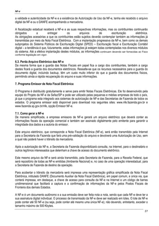 NF-e
27
a validade e autenticidade da NF-e e a existência de Autorização de Uso da NF-e, tenha ele recebido o arquivo
digital da NF-e ou o DANFE acompanhando a mercadoria.
A fiscalização estadual receberá a NF-e e as suas respectivas informações, mas os contribuintes continuarão
obrigados a entregar os arquivos de escrituração eletrônica.
As obrigações acessórias a que os contribuintes estão sujeitos deverão contemplar também as informações já
transmitidas por meio da Nota Fiscal Eletrônica. Com a implantação progressiva da NF-e, bem como os demais
subprojetos do Sistema Públicos de Escrituração Digital (SPED) – Escrituração fiscal e Escrituração Contábil
digital – a tendência é que, futuramente, estas informações já estejam todas contempladas nos diversos módulos
do sistema. Até a efetiva implantação destes módulos, as informações continuam devendo ser fornecidas ao Fisco
conforme legislação em vigor.
6.3. Perda Arquivo Eletrônico das NF-e
Da mesma forma que a guarda das Notas Fiscais em papel fica a cargo dos contribuintes, também a cargo
destes ficará a guarda dos documentos eletrônicos. Ressalte-se que os recursos necessários para a guarda do
documento digital, incluindo backup, têm um custo muito inferior do que a guarda dos documentos físicos,
permitindo ainda a rápida recuperação do arquivo e suas informações.
7. Programa Emissor de Nota Fiscal Eletrônica
O Programa é distribuído gratuitamente e serve para emitir Notas Fiscais Eletrônicas. Ele foi desenvolvido pela
equipe do Projeto da NF-e da Sefaz/SP e pode ser utilizado pelas pequenas e médias empresas de todo o país,
já que o programa esta integrado aos sistemas de autorização de NF-e das Secretarias de Fazenda de todos os
estados. O programa emissor está disponível para download nos seguintes sites: www.nfe.fazenda.gov.br e
www.fazenda.sp.gov.br/nfe, opção Emissor NF-e.
7.1. Como gerar a NF-e
De maneira simplificada, a empresa emissora de NF-e gerará um arquivo eletrônico que deverá conter as
informações fiscais da operação comercial e também ser assinado digitalmente pelo emitente para garantir a
integridade dos dados e a autoria do emissor.
Este arquivo eletrônico, que corresponde a Nota Fiscal Eletrônica (NF-e), será então transmitido pela Internet
para a Secretaria da Fazenda que fará uma pré-validação do arquivo e devolverá uma Autorização de Uso, sem
a qual não poderá haver o trânsito da mercadoria.
Após a autorização da NF-e, a Secretaria da Fazenda disponibilizará consulta, na Internet, para o destinatário e
outros legítimos interessados que detenham a chave de acesso do documento eletrônico.
Este mesmo arquivo da NF-e será ainda transmitido, pela Secretaria de Fazenda, para a Receita Federal, que
será repositório de todas as NF-e emitidas (Ambiente Nacional) e, no caso de uma operação interestadual, para
a Secretaria de Fazenda de destino da operação.
Para acobertar o trânsito da mercadoria será impressa uma representação gráfica simplificada da Nota Fiscal
Eletrônica, intitulado DANFE (Documento Auxiliar da Nota Fiscal Eletrônica), em papel comum, e única via, que
conterá impressa, em destaque, a chave de acesso para consulta da NF-e na Internet e um código de barras
unidimensional que facilitará a captura e a confirmação de informações da NF-e pelos Postos Fiscais de
Fronteira dos demais Estados.
A NF-e é um documento autônomo e a sua emissão deve ser feita nota a nota, sendo que cada NF-e deve ter a
sua assinatura digital individual. O processo de transmissão da NF-e deve ser realizado em lotes. O lote de NF-e
pode conter até 50 NF-e (ou seja, pode conter até mesmo uma única NF-e), não devendo, entretanto, exceder o
tamanho máximo de 500 Kbytes.
 