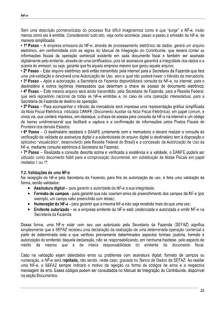 NF-e
28
Sem uma descrição pormenorizada do processo fica difícil imaginarmos como é que “surge” a NF-e, muito
menos como ela é emitida. Considerando tudo isto, veja como acontece, passo a passo a emissão da NF-e, de
maneira simplificada:
• 1º Passo – A empresa emissora da NF-e, através de processamento eletrônico de dados, gerará um arquivo
eletrônico, em conformidade com as regras do Manual de Integração do Contribuinte, que deverá conter as
informações fiscais da operação comercial existente em cada documento fiscal e também ser assinado
digitalmente pelo emitente, através de uma certificadora, pois tal assinatura garantirá a integridade dos dados e a
autoria do emissor, ou seja, garante que foi aquela empresa mesmo que gerou aquele arquivo;
• 2º Passo – Este arquivo eletrônico será então transmitido pela internet para a Secretaria da Fazenda que fará
uma pré-validação e devolverá uma Autorização de Uso, sem a qual não poderá haver o trânsito da mercadoria;
• 3º Passo – Após a autorização, a Secretaria da Fazenda disponibilizará consulta da NF-e, na internet, para o
destinatário e outros legítimos interessados que detenham a chave de acesso do documento eletrônico;
• 4º Passo – Este mesmo arquivo será ainda transmitido, pela Secretaria de Fazenda, para a Receita Federal,
que será repositório nacional de todas as NF-e emitidas e, no caso de uma operação interestadual, para a
Secretaria de Fazenda de destino da operação;
• 5º Passo – Para acompanhar o trânsito da mercadoria será impressa uma representação gráfica simplificada
da Nota Fiscal Eletrônica, intitulada DANFE (Documento Auxiliar da Nota Fiscal Eletrônica), em papel comum, e
única via, que conterá impressa, em destaque, a chave de acesso para consulta da NF-e na internet e um código
de barras unidimensional que facilitará a captura e a confirmação de informações pelos Postos Fiscais de
Fronteira dos demais Estados;
• 6º Passo – O destinatário receberá o DANFE juntamente com a mercadoria e deverá realizar a consulta de
verificação da validade da assinatura digital e a autenticidade do arquivo digital (o destinatário tem à disposição o
aplicativo “visualizador”, desenvolvido pela Receita Federal do Brasil) e a concessão da Autorização de Uso da
NF-e, mediante consulta eletrônica à Secretaria da Fazenda;
• 7º Passo – Realizada a consulta descrita acima e verificada a existência e a validade, o DANFE poderá ser
utilizado como documento hábil para a comprovação documental, em substituição às Notas Fiscais em papel
modelos 1 ou 1ª.
7.2. Validações de uma NF-e
Na recepção da NF-e pela Secretaria da Fazenda, para fins de autorização de uso, é feita uma validação de
forma, sendo validados:
• Assinatura digital – para garantir a autoridade da NF-e e sua integridade;
• Formato de campos - para garantir que não ocorram erros de preenchimento dos campos da NF-e (por
exemplo, um campo valor preenchido com letras);
• Numeração da NF-e - para garantir que a mesma NF-e não seja recebida mais do que uma vez;
• Emitente autorizado - se a empresa emitente da NF-e está credenciada e autorizada a emitir NF-e na
Secretaria da Fazenda;
Dessa forma, uma NF-e estar com seu uso autorizado pela Secretaria da Fazenda (SEFAZ) significa
simplesmente que a SEFAZ recebeu uma declaração da realização de uma determinada operação comercial a
partir de determinada data e que verificou previamente determinados aspectos formais (autoria, formato e
autorização do emitente) daquela declaração, não se responsabilizando, em nenhuma hipótese, pelo aspecto de
mérito da mesma que é de inteira responsabilidade do emitente do documento fiscal.
Caso na validação sejam detectados erros ou problemas com assinatura digital, formato de campos ou
numeração, a NF-e será rejeitada, não sendo, neste caso, gravada no Banco de Dados da SEFAZ. Ao rejeitar
uma NF-e, a SEFAZ sempre indicará o motivo da rejeição na forma de códigos de erros e a respectiva
mensagem de erro. Esses códigos podem ser consultados no Manual de Integração do Contribuinte, disponível
na seção Documentos.
 