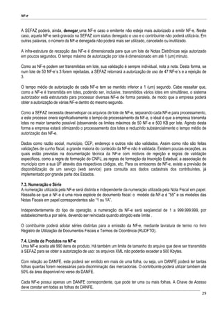 NF-e
29
A SEFAZ poderá, ainda, denegar uma NF-e caso o emitente não esteja mais autorizado a emitir NF-e. Neste
caso, aquela NF-e será gravada na SEFAZ com status denegado o uso e o contribuinte não poderá utilizá-la. Em
outras palavras, o número da NF-e denegada não poderá mais ser utilizado, cancelado ou inutilizado.
A infra-estrutura de recepção das NF-e é dimensionada para que um lote de Notas Eletrônicas seja autorizado
em poucos segundos. O tempo máximo de autorização por lote é dimensionado em até 1 (um) minuto.
Como as NF-e podem ser transmitidas em lote, sua validação é sempre individual, nota a nota. Desta forma, se
num lote de 50 NF-e´s 3 forem rejeitadas, a SEFAZ retornará a autorização de uso de 47 NF-e´s e a rejeição de
3.
O tempo médio de autorização de cada NF-e tem se mantido inferior a 1 (um) segundo. Cabe ressaltar que,
como a NF-e é transmitida em lotes, podendo ser, inclusive, transmitidos vários lotes em simultâneo, o sistema
autorizador está estruturado para processar diversas NF-e de forma paralela, de modo que a empresa poderá
obter a autorização de várias NF-e dentro do mesmo segundo.
Como a SEFAZ necessita desenvelopar os arquivos de lote de NF-e, separando cada NF-e para processamento,
e este processo onera significativamente o tempo de processamento da NF-e, o ideal é que a empresa transmita
lotes no maior tamanho possível (observando os limites máximos de 50 NF-e e 500 KB por lote. Agindo desta
forma a empresa estará otimizando o processamento dos lotes e reduzindo substancialmente o tempo médio de
autorização das NF-e.
Dados como razão social, município, CEP, endereço e outros não são validados. Assim como não são feitas
validações de cunho fiscal, a grande maioria do conteúdo da NF-e não é validada. Existem poucas exceções, as
quais estão previstas na documentação técnica da NF-e com motivos de rejeição e regras de validação
específicos, como a regra de formação do CNPJ, as regras de formação da Inscrição Estadual, a associação do
município com a sua UF através dos respectivos códigos, etc. Para os emissores de NF-e, existe a previsão de
disponibilização de um serviço (web service) para consulta aos dados cadastrais dos contribuintes, já
implementado por grande parte dos Estados.
7.3. Numeração e Série
A numeração utilizada pela NF-e será distinta e independente da numeração utilizada pela Nota Fiscal em papel.
Ressalte-se que a NF-e é uma nova espécie de documento fiscal: o modelo da NF-e é "55" e os modelos das
Notas Fiscais em papel correspondentes são “1 ou 1A”.
Independentemente do tipo de operação, a numeração da NF-e será seqüencial de 1 a 999.999.999, por
estabelecimento,e por série, devendo ser reiniciada quando atingido este limite .
O contribuinte poderá adotar séries distintas para a emissão da NF-e, mediante lavratura de termo no livro
Registro de Utilização de Documentos Fiscais e Termos de Ocorrência (RUDFTO).
7.4. Limite de Produtos na NF-e
Uma NF-e aceita até 990 itens de produto. Há também um limite de tamanho do arquivo que deve ser transmitido
à SEFAZ para se obter a autorização de uso: os arquivos XML não poderão exceder a 500 Kbytes.
Com relação ao DANFE, este poderá ser emitido em mais de uma folha, ou seja, um DANFE poderá ter tantas
folhas quantas forem necessárias para discriminação das mercadorias. O contribuinte poderá utilizar também até
50% da área disponível no verso do DANFE.
Cada NF-e possui apenas um DANFE correspondente, que pode ter uma ou mais folhas. A Chave de Acesso
deve constar em todas as folhas do DANFE.
 