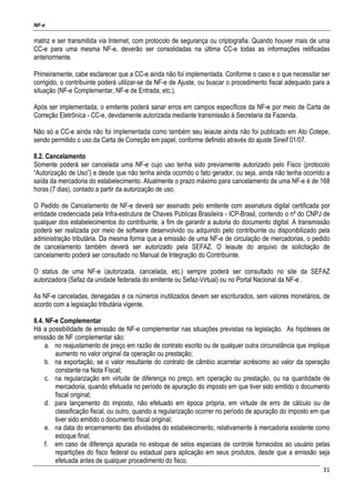NF-e
31
matriz e ser transmitida via Internet, com protocolo de segurança ou criptografia. Quando houver mais de uma
CC-e para uma mesma NF-e, deverão ser consolidadas na última CC-e todas as informações retificadas
anteriormente.
Primeiramente, cabe esclarecer que a CC-e ainda não foi implementada. Conforme o caso e o que necessitar ser
corrigido, o contribuinte poderá utilizar-se da NF-e de Ajuste, ou buscar o procedimento fiscal adequado para a
situação (NF-e Complementar, NF-e de Entrada, etc.).
Após ser implementada, o emitente poderá sanar erros em campos específicos da NF-e por meio de Carta de
Correção Eletrônica - CC-e, devidamente autorizada mediante transmissão à Secretaria da Fazenda.
Não só a CC-e ainda não foi implementada como também seu leiaute ainda não foi publicado em Ato Cotepe,
sendo permitido o uso da Carta de Correção em papel, conforme definido através do ajuste Sineif 01/07.
8.2. Cancelamento
Somente poderá ser cancelada uma NF-e cujo uso tenha sido previamente autorizado pelo Fisco (protocolo
“Autorização de Uso”) e desde que não tenha ainda ocorrido o fato gerador, ou seja, ainda não tenha ocorrido a
saída da mercadoria do estabelecimento. Atualmente o prazo máximo para cancelamento de uma NF-e é de 168
horas (7 dias), contado a partir da autorização de uso.
O Pedido de Cancelamento de NF-e deverá ser assinado pelo emitente com assinatura digital certificada por
entidade credenciada pela Infra-estrutura de Chaves Públicas Brasileira - ICP-Brasil, contendo o nº do CNPJ de
qualquer dos estabelecimentos do contribuinte, a fim de garantir a autoria do documento digital. A transmissão
poderá ser realizada por meio de software desenvolvido ou adquirido pelo contribuinte ou disponibilizado pela
administração tributária. Da mesma forma que a emissão de uma NF-e de circulação de mercadorias, o pedido
de cancelamento também deverá ser autorizado pela SEFAZ. O leiaute do arquivo de solicitação de
cancelamento poderá ser consultado no Manual de Integração do Contribuinte.
O status de uma NF-e (autorizada, cancelada, etc.) sempre poderá ser consultado no site da SEFAZ
autorizadora (Sefaz da unidade federada do emitente ou Sefaz-Virtual) ou no Portal Nacional da NF-e .
As NF-e canceladas, denegadas e os números inutilizados devem ser escriturados, sem valores monetários, de
acordo com a legislação tributária vigente.
8.4. NF-e Complementar
Há a possibilidade de emissão de NF-e complementar nas situações previstas na legislação. As hipóteses de
emissão de NF complementar são:
a. no reajustamento de preço em razão de contrato escrito ou de qualquer outra circunstância que implique
aumento no valor original da operação ou prestação;
b. na exportação, se o valor resultante do contrato de câmbio acarretar acréscimo ao valor da operação
constante na Nota Fiscal;
c. na regularização em virtude de diferença no preço, em operação ou prestação, ou na quantidade de
mercadoria, quando efetuada no período de apuração do imposto em que tiver sido emitido o documento
fiscal original;
d. para lançamento do imposto, não efetuado em época própria, em virtude de erro de cálculo ou de
classificação fiscal, ou outro, quando a regularização ocorrer no período de apuração do imposto em que
tiver sido emitido o documento fiscal original;
e. na data do encerramento das atividades do estabelecimento, relativamente à mercadoria existente como
estoque final;
f. em caso de diferença apurada no estoque de selos especiais de controle fornecidos ao usuário pelas
repartições do fisco federal ou estadual para aplicação em seus produtos, desde que a emissão seja
efetuada antes de qualquer procedimento do fisco.
 