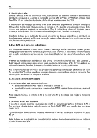 NF-e
32
8.5. Inutilização da NF-e
Durante a emissão de NF-e é possível que ocorra, eventualmente, por problemas técnicos ou de sistemas do
contribuinte, uma quebra da seqüência da numeração. Exemplo: a NF-e nº 100 e a nº 110 foram emitidas, mas a
faixa 101 e 109, por motivo de ordem técnica, não foi utilizada antes da emissão da nº 110.
A funcionalidade de inutilização de número de NF-e tem a finalidade de permitir que o emissor comunique à
SEFAZ, até o décimo dia do mês subseqüente, os números de NF-e que não serão utilizados em razão de ter
ocorrido uma quebra de seqüência da numeração da NF-e. A inutilização de número só é possível caso a
numeração ainda não tenha sido utilizada em nenhuma NF-e (autorizada, cancelada ou denegada).
Importante destacar que a inutilização do número tem caráter de denúncia espontânea do contribuinte de
irregularidades de quebra de seqüência de numeração, podendo o fisco não reconhecer o pedido nos casos de
dolo, fraude ou simulação apurados.
9. Envio da NF-e e da Mercadoria ao Destinatário
Não há regras estabelecidas da forma como o fornecedor irá entregar a NF-e a seu cliente, de modo que esta
entrega pode ocorrer da melhor maneira que aprouver às partes envolvidas. A transmissão, em comum acordo
com as partes poderá ocorrer, por exemplo: por e-mail, disponibilizado num site e acessível mediante uma senha
etc.
O trânsito da mercadoria será acompanhado pelo DANFE – Documento Auxiliar da Nota Fiscal Eletrônica. O
DANFE deverá ser impresso em papel comum, exceto papel jornal, no formato A4 (210 x 297 mm), podendo ser
utilizadas folhas soltas, formulário de segurança, formulário contínuo ou formulário pré-impresso.
Não há nenhuma alteração com relação aos procedimentos comerciais existentes com a Nota Fiscal em papel.
No Layout do DANFE existe a previsão de um espaço destinado à confirmação da entrega da mercadoria. Este
canhoto poderá ser destacado e entregue ao remetente.
9.1. Recusa Recebimento da Mercadoria
A recusa da mercadoria pode ocorrer de duas formas:
• o destinatário emite uma Nota Fiscal de devolução de compras, ou
• o destinatário recusa a mercadoria no verso do próprio DANFE, destacando os motivos que o levaram à
isso.
Nesta segunda hipótese, o emitente da NF-e irá emitir uma NF-e de entrada para receber a mercadoria
devolvida.
9.2. Consulta de uma NF-e na Internet
A consulta da validade, existência e autorização de uma NF-e é obrigatória por parte do destinatário da NF-e.
Nos termos da cláusula décima, parágrafo primeiro, do Ajuste SINIEF 07/05, com redação dada pelo Ajuste
SINIEF 04/06:
"§ 1º O destinatário deverá verificar a validade e autenticidade da NF-e e a existência de Autorização de Uso da
NF-e."
Cabe destacar que o destinatário não necessita imprimir qualquer documento para comprovar que realizou a
consulta de validade da NF-e.
 
