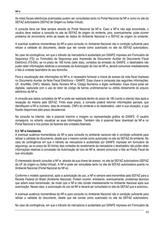 NF-e
33
As notas fiscais eletrônicas autorizadas podem ser consultadas tanto no Portal Nacional da NF-e como no site da
SEFAZ autorizadora (SEFAZ de Origem ou Sefaz-Virtual).
A consulta deve ser feita sempre através do Portal Nacional da NF-e. Caso a NF-e não seja encontrada, o
usuário deve realizar a consulta no site da SEFAZ de origem do emitente, pois, eventualmente, pode ocorrer
problema de sincronismo entre as bases da dados do Ambiente Nacional e a SEFAZ de origem do emitente.
A eventual ausência momentânea da NF-e para consulta no Ambiente Nacional não é condição suficiente para
refutar a validade do documento, desde que ele conste como autorizado no site da SEFAZ autorizadora.
No caso de contingência, em que o trânsito da mercadoria é acobertado por DANFE impresso em Formulário de
Segurança (FS) ou Formulário de Segurança para Impressão de Documento Auxiliar de Documento Fiscal
Eletrônico (FS-DA), se no prazo de 168 horas (sete dias), contados da emissão do DANFE, o destinatário não
puder obter informações relativas à concessão da Autorização de Uso da NF-e, deverá comunicar imediatamente
o fato à unidade fazendária do seu domicílio.
Para a visualização das informações da NF-e, é necessário fornecer a chave de acesso da nota fiscal impressa
no Documento Auxiliar da Nota Fiscal Eletrônica – DANFE. Essa chave é composta das seguintes informações:
UF, Ano/Mês, CNPJ, Modelo, Série, Número NF-e, Código Numérico e dígito verificador. Essa chave pode ser
digitada, capturada com o uso do leitor de código de barras unidimensional ou obtida diretamente do arquivo
eletrônico da NF-e.
A consulta aos dados completos da NF-e pode ser realizada dentro do prazo de 180 (cento e oitenta) dias após a
recepção da mesma pela SEFAZ. Findo esse prazo, a consulta poderá retornar informações parciais, que
identifiquem a NF-e (número, data de emissão, CNPJ do emitente e do destinatário, valor e sua situação), e que
ficarão disponíveis pelo prazo decadencial.
Na consulta na internet, não é possível imprimir a imagem ou representação gráfica do DANFE. O usuário
conseguirá, no entanto visualizar as suas informações. Também não é possível fazer download da NF-e no
Portal Nacional e nos portais da fazenda das unidades federada.
9.3. NF-e Inexistente
A eventual ausência momentânea da NF-e para consulta no ambiente nacional não é condição suficiente para
refutar a validade do documento, desde que o mesmo conste como autorizado no site da SEFAZ do emitente. No
caso de contingência em que o trânsito da mercadoria é acobertado por DANFE impresso em formulário de
segurança, se no prazo de 30 (trinta) dias contados do recebimento da mercadoria o destinatário não puder obter
informações relativas à concessão da Autorização de Uso da NF-e, deverá comunicar o fato ao Posto Fiscal de
sua vinculação.
O interessado deverá consultar a NF-e, através de sua chave de acesso, no site da SEFAZ autorizadora (SEFAZ
da UF de origem ou Sefaz-Virtual). A NF-e pode ser consultada tanto no site da SEFAZ autorizadora quanto no
Ambiente Nacional (Portal Nacional da NF-e).
Conforme o modelo operacional, após a autorização de uso, a NF-e sempre será transmitida pela SEFAZ para a
Receita Federal do Brasil (Ambiente Nacional). Podem ocorrer, entretanto, eventualmente, problemas técnicos
que adiem essa transmissão, de modo que a NF-e não conste imediatamente no Ambiente Nacional após sua
autorização. Nesse caso, a autorização de uso da NF-e deverá ser consultada no site da SEFAZ que a autorizou.
A eventual ausência momentânea da NF-e para consulta no Ambiente Nacional não é condição suficiente para
refutar a validade do documento, desde que ele conste como autorizado no site da SEFAZ autorizadora.
No caso de contingência, em que o trânsito da mercadoria é acobertado por DANFE impresso em Formulário de
 