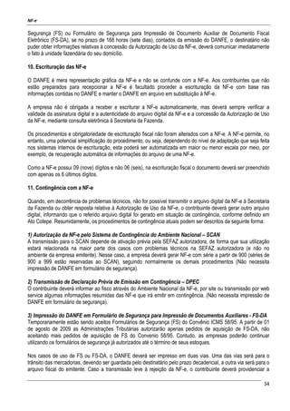 NF-e
34
Segurança (FS) ou Formulário de Segurança para Impressão de Documento Auxiliar de Documento Fiscal
Eletrônico (FS-DA), se no prazo de 168 horas (sete dias), contados da emissão do DANFE, o destinatário não
puder obter informações relativas à concessão da Autorização de Uso da NF-e, deverá comunicar imediatamente
o fato à unidade fazendária do seu domicílio.
10. Escrituração das NF-e
O DANFE é mera representação gráfica da NF-e e não se confunde com a NF-e. Aos contribuintes que não
estão preparados para recepcionar a NF-e é facultado proceder a escrituração da NF-e com base nas
informações contidas no DANFE e manter o DANFE em arquivo em substituição à NF-e.
A empresa não é obrigada a receber e escriturar a NF-e automaticamente, mas deverá sempre verificar a
validade da assinatura digital e a autenticidade do arquivo digital da NF-e e a concessão da Autorização de Uso
da NF-e, mediante consulta eletrônica à Secretaria da Fazenda.
Os procedimentos e obrigatoriedade de escrituração fiscal não foram alterados com a NF-e. A NF-e permite, no
entanto, uma potencial simplificação do procedimento, ou seja, dependendo do nível de adaptação que seja feita
nos sistemas internos de escrituração, esta poderá ser automatizada em maior ou menor escala por meio, por
exemplo, de recuperação automática de informações do arquivo de uma NF-e.
Como a NF-e possui 09 (nove) dígitos e não 06 (seis), na escrituração fiscal o documento deverá ser preenchido
com apenas os 6 últimos dígitos.
11. Contingência com a NF-e
Quando, em decorrência de problemas técnicos, não for possível transmitir o arquivo digital da NF-e à Secretaria
da Fazenda ou obter resposta relativa à Autorização de Uso da NF-e, o contribuinte deverá gerar outro arquivo
digital, informando que o referido arquivo digital foi gerado em situação de contingência, conforme definido em
Ato Cotepe. Resumidamente, os procedimentos de contingência atuais podem ser descritos da seguinte forma:
1) Autorização da NF-e pelo Sistema de Contingência do Ambiente Nacional – SCAN
A transmissão para o SCAN depende de ativação prévia pela SEFAZ autorizadora, de forma que sua utilização
estará relacionada na maior parte dos casos com problemas técnicos na SEFAZ autorizadora (e não no
ambiente da empresa emitente). Nesse caso, a empresa deverá gerar NF-e com série a partir de 900 (séries de
900 a 999 estão reservadas ao SCAN), seguindo normalmente os demais procedimentos (Não necessita
impressão de DANFE em formulário de segurança).
2) Transmissão de Declaração Prévia de Emissão em Contingência – DPEC
O contribuinte deverá informar ao fisco através do Ambiente Nacional da NF-e, por site ou transmissão por web
service algumas informações resumidas das NF-e que irá emitir em contingência. (Não necessita impressão de
DANFE em formulário de segurança).
3) Impressão do DANFE em Formulário de Segurança para Impressão de Documentos Auxiliares - FS-DA
Temporariamente estão sendo aceitos Formulários de Segurança (FS) do Convênio ICMS 58/95. A partir de 01
de agosto de 2009 as Administrações Tributárias autorizarão apenas pedidos de aquisição de FS-DA, não
aceitando mais pedidos de aquisição de FS do Convenio 58/95. Contudo, as empresas poderão continuar
utilizando os formulários de segurança já autorizados até o término de seus estoques.
Nos casos de uso de FS ou FS-DA, o DANFE deverá ser impresso em duas vias. Uma das vias será para o
trânsito das mercadorias, devendo ser guardada pelo destinatário pelo prazo decadencial, a outra via será para o
arquivo fiscal do emitente. Caso a transmissão leve à rejeição da NF-e, o contribuinte deverá providenciar a
 
