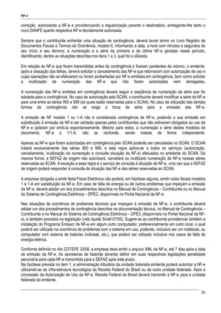 NF-e
35
correção, autorizando a NF-e e providenciando a regularização perante o destinatário, entregando-lhe tanto o
novo DANFE quanto respectiva NF-e devidamente autorizada.
Sempre que o contribuinte enfrentar uma situação de contingência, deverá lavrar termo no Livro Registro de
Documentos Fiscais e Termos de Ocorrência, modelo 6, informando a data, a hora com minutos e segundos do
seu início e seu término, a numeração e a série da primeira e da última NF-e geradas nesse período,
identificando, dentre as situações descritas nos itens 1 a 3, qual foi a utilizada.
Em relação às NF-e que foram transmitidas antes da contingência e ficaram pendentes de retorno, o emitente,
após a cessação das falhas, deverá solicitar o cancelamento das NF-e que retornaram com autorização de uso e
cujas operações não se efetivaram ou foram acobertadas por NF-e emitidas em contingência, bem como solicitar
a inutilização da numeração das NF-e que não foram autorizadas nem denegadas.
A numeração das NF-e emitidas em contingência deverá seguir a seqüência de numeração da série que for
adotada para a contingência. No caso de autorização pelo SCAN, o contribuinte deverá modificar a série da NF-e
para uma entre as séries 900 a 999 (as quais estão reservadas para o SCAN). No caso de utilização das demais
formas de contingência não se exige a troca de série para a emissão das NF-e.
A emissão de NF modelo 1 ou 1-A não é considerada contingência de NF-e, podendo a sua emissão em
substituição à emissão de NF-e ser adotada apenas pelos contribuintes que não estiverem obrigados ao uso da
NF-e e optaram por emiti-la espontaneamente. Mesmo para estes, a numeração e série destes modelos de
documento, NF-e e 1/1-A, não se confunde, sendo tratada de forma independente.
Apenas as NF-e que forem autorizadas em contingência pelo SCAN poderão ser canceladas no SCAN. O SCAN
tratará exclusivamente das séries 900 a 999, e esta regra aplica-se a todos os serviços (autorização,
cancelamento, inutilização da numeração e consulta situação da NF-e) efetuados no ambiente do SCAN. Da
mesma forma, a SEFAZ de origem não autorizará, cancelará ou inutilizará numeração de NF-e nessas séries
reservadas ao SCAN. A exceção a essa regra é o serviço de consulta à situação da NF-e, uma vez que a SEFAZ
de origem poderá responder à consulta de situação das NF-e das séries reservadas ao SCAN.
A empresa obrigada a emitir Nota Fiscal Eletrônica não poderá, em hipótese alguma, emitir notas fiscais modelos
1 e 1-A em substituição às NF-e. Em caso de falta de energia ou de outros problemas que impeçam a emissão
da NF-e, deverá adotar um dos procedimentos descritos no Manual de Contingência – Contribuinte ou no Manual
do Sistema de Contingência Eletrônica – DPEC, disponíveis no Portal Nacional da NF-e.
Nas situações de ocorrência de problemas técnicos que impeçam à emissão de NF-e, o contribuinte deverá
adotar um dos procedimentos de contingência descritos na documentação técnica, no Manual de Contingência –
Contribuinte e no Manual do Sistema de Contingência Eletrônica – DPEC (disponíveis no Portal Nacional da NF-
e), e também previstos na legislação (vide Ajuste Sinief 07/05). Sugere-se ao contribuinte providenciar também a
instalação do Programa Emissor de NF-e em algum outro computador, preferencialmente em outro local, o qual
poderá ser utilizado na ocorrência de problemas com o sistema em uso, podendo, inclusive ser um notebook, ou
computador com sistema de baterias (nobreak, etc.), que poderá ser utilizado inclusive nos casos de falta de
energia elétrica.
Conforme definido no Ato COTEPE 33/08, a empresa deve emitir o arquivo XML da NF-e, até 7 dias após a data
de emissão da NF-e. As secretarias de fazenda deverão definir em suas respectivas legislações penalidade
pecuniária para cada NF-e transmitida para a SEFAZ após este prazo.
Na hipótese prevista no item 1, a administração tributária da unidade federada emitente poderá autorizar a NF-e
utilizando-se da infra-estrutura tecnológica da Receita Federal do Brasil ou de outra unidade federada. Após a
concessão da Autorização de Uso da NF-e, Receita Federal do Brasil deverá transmitir a NF-e para a unidade
federada do emitente.
 