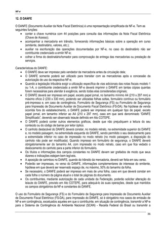 NF-e
36
12. O DANFE
O DANFE (Documento Auxiliar da Nota Fiscal Eletrônica) é uma representação simplificada da NF-e. Tem as
seguintes funções:
• conter a chave numérica com 44 posições para consulta das informações da Nota Fiscal Eletrônica
(Chave de Acesso);
• acompanhar a mercadoria em trânsito, fornecendo informações básicas sobre a operação em curso
(emitente, destinatário, valores, etc.);
• auxiliar na escrituração das operações documentadas por NF-e, no caso do destinatário não ser
contribuinte credenciado a emitir NF-e;
• colher a firma do destinatário/tomador para comprovação de entrega das mercadorias ou prestação de
serviços.
Características do DANFE:
• O DANFE deve ser impresso pelo vendedor da mercadoria antes da circulação dela;
• O DANFE somente poderá ser utilizado para transitar com as mercadorias após a concessão da
autorização de uso da respectiva NF-e;
• Quando a legislação tributária exigir a utilização específica de vias adicionais das notas fiscais modelo 1
ou 1-A, o contribuinte credenciado a emitir NF-e deverá imprimir o DANFE em tantas cópias quantas
forem necessárias para atender à exigência, sendo todas elas consideradas originais;
• O DANFE deverá ser impresso em papel, exceto papel jornal, no tamanho mínimo A4 (210 x 297 mm) e
máximo ofício 2 (230 x 330 mm), podendo ser utilizadas folhas soltas, formulário contínuo ou formulário
pré-impresso e, em caso de contingência, Formulário de Segurança (FS) ou Formulário de Segurança
para Impressão de Documento Auxiliar de Documento Fiscal Eletrônico (FS-DA). Na hipótese de venda
ocorrida fora do estabelecimento, o DANFE poderá ser impresso em qualquer tipo de papel, exceto
papel jornal, em tamanho inferior ao A4 (210 x 297 mm), caso em que será denominado “DANFE
Simplificado”, devendo ser observado leiaute definido em Ato COTEPE.
• O DANFE poderá conter outros elementos gráficos, desde que não prejudiquem a leitura do seu
conteúdo ou do código de barras por leitor óptico.
• O canhoto destacável do DANFE deverá constar, no modelo retrato, na extremidade superior do DANFE
e, no modelo paisagem, na extremidade esquerda do DANFE, sendo permitido o seu deslocamento para
a extremidade inferior no caso de impressão no modo retrato (no modo paisagem, a disposição do
canhoto não pode ser modificada). Quando impresso em formulário de segurança, o DANFE deverá
obrigatoriamente ser do tamanho A4, com impressão no modo retrato, caso em que fica vedado o
deslocamento do canhoto para a parte inferior do formulário.
• Os títulos e informações dos campos constantes no DANFE devem ser grafados de modo que seus
dizeres e indicações estejam bem legíveis.
• A aposição de carimbos no DANFE, quando do trânsito da mercadoria, deverá ser feita em seu verso.
• Poderão ser impressas, no verso do DANFE, informações complementares de interesse do emitente,
hipótese em que deverá ser reservado espaço de, no máximo, 50% do tamanho da folha.
• Se necessário, o DANFE poderá ser impresso em mais de uma folha, caso em que deverá constar em
cada folha o número da página atual e o total de páginas do documento.
• Os contribuintes, mediante autorização de cada unidade da Federação, poderão solicitar alteração do
leiaute do DANFE, previsto em Ato COTEPE, para adequá-lo às suas operações, desde que mantidos
os campos obrigatórios da NF-e constantes do DANFE.
O uso do Formulário de Segurança (FS) e do Formulário de Segurança para Impressão de Documento Auxiliar
de Documento Fiscal Eletrônico (FS-DA), para impressão do DANFE, só é obrigatório nos casos de emissão de
NF-e em contingência, excetuados aqueles em que o contribuinte, em situação de contingência, transmitir a NF-e
para o Sistema de Contingência do Ambiente Nacional (SCAN) - Receita Federal do Brasil ou transmitir a
 