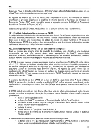 NF-e
37
Declaração Prévia de Emissão em Contingência – DPEC (NF-e) para a Receita Federal do Brasil, casos em que
o DANFE será emitido em papel comum, exceto papel jornal.
Na hipótese de utilização do FS ou do FS-DA para a impressão de DANFE, as Secretarias de Fazenda
simplificaram o processo, dispensando a exigência de Regime Especial e Autorização de Impressão de
Documentos Fiscais – AIDF, sendo necessária, apenas, a aprovação, por parte da SEFAZ, do Processo de
Aquisição de Formulário de Segurança (PAFs).
Cabe ressaltar que o DANFE não é, não substitui e não se confunde com uma Nota Fiscal Eletrônica.
12.1. Finalidade do Código de Barras Impresso no DANFE
O código de barras unidimensional contém a chave de acesso da Nota Fiscal Eletrônica e permite o uso de leitor
de código de barras para consultar a NF-e no portal da Fazenda e nos sistemas de controle do contribuinte.
Esse código é apenas uma representação do Código de Acesso (um código numérico de 44 posições).
Reforçamos que o DANFE deve conter as duas representações, ou seja, deverá conter tanto o código numérico
da Chave de Acesso como o código de barras correspondente.
12.2. Quem Pode Imprimir o DANFE e em que Momento Deve ser Impresso
Deve ser impresso pelo emitente antes da circulação da mercadoria, pois o trânsito de uma mercadoria
documentada por uma NF-e sempre deverá estar acompanhado do DANFE correspondente.
Respeitada a condição anteriormente descrita, o documento poderá ser impresso, reimpresso ou copiado a
qualquer momento para atender às obrigações tributárias dos contribuintes envolvidos.
O DANFE deverá ser impresso em papel, exceto papel jornal, no tamanho mínimo A4 (210 x 297 mm) e máximo
ofício 2 (230 x 330 mm), podendo ser utilizadas folhas soltas, formulário contínuo ou formulário pré-impresso e,
em caso de contingência, Formulário de Segurança (FS) ou Formulário de Segurança para Impressão de
Documento Auxiliar de Documento Fiscal Eletrônico (FS-DA). Na hipótese de venda ocorrida fora do
estabelecimento, o DANFE poderá ser impresso em qualquer tipo de papel, exceto papel jornal, em tamanho
inferior ao A4 (210 x 297 mm), caso em que será denominado “DANFE Simplificado”, devendo ser observado
leiaute definido em Ato COTEPE.
A segurança do sistema não é do DANFE em si, mas sim da NF-e a que ele se refere. A chave contida no
DANFE é que permitirá, através de consulta no ambiente SEFAZ, verificar se aquela operação está ou não
regularmente documentada por documento fiscal hábil (NF-e) e a que operação este documento eletrônico se
refere.
O DANFE poderá ser emitido em mais de uma folha. Cada uma das folhas adicionais deverá conter, na parte
superior, no mínimo, as seguintes informações, impressas na mesma disposição e tamanho definidos para a
primeira folha:
• dados de Identificação do Emitente;
• as descrições “DANFE” em destaque, e “Documento Auxiliar da Nota Fiscal Eletrônica”;
• o número e a série da NF-e, o tipo de operação, se Entrada ou Saída, além do número total de
folhas e o número de ordem de cada folha;
• código(s) de barras;
• campos Natureza da Operação e Chave de Acesso; e
• demais campos de identificação do emitente: Inscrição Estadual, Inscrição Estadual do Substituto
Tributário e CNPJ.
A área restante das folhas adicionais poderá ser utilizada exclusivamente para apor:
• os demais itens da NF-e que não couberem na primeira folha do DANFE, mantendo-se as mesmas
colunas com a mesma disposição e largura utilizadas na primeira folha; e/ou
 