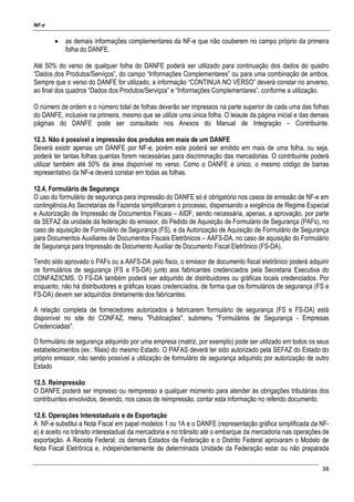 NF-e
38
• as demais informações complementares da NF-e que não couberem no campo próprio da primeira
folha do DANFE.
Até 50% do verso de qualquer folha do DANFE poderá ser utilizado para continuação dos dados do quadro
“Dados dos Produtos/Serviços”, do campo “Informações Complementares” ou para uma combinação de ambos.
Sempre que o verso do DANFE for utilizado, a informação “CONTINUA NO VERSO” deverá constar no anverso,
ao final dos quadros “Dados dos Produtos/Serviços” e “Informações Complementares”, conforme a utilização.
O número de ordem e o número total de folhas deverão ser impressos na parte superior de cada uma das folhas
do DANFE, inclusive na primeira, mesmo que se utilize uma única folha. O leiaute da página inicial e das demais
páginas do DANFE pode ser consultado nos Anexos do Manual de Integração – Contribuinte.
12.3. Não é possível a impressão dos produtos em mais de um DANFE
Deverá existir apenas um DANFE por NF-e, porém este poderá ser emitido em mais de uma folha, ou seja,
poderá ter tantas folhas quantas forem necessárias para discriminação das mercadorias. O contribuinte poderá
utilizar também até 50% da área disponível no verso. Como o DANFE é único, o mesmo código de barras
representativo da NF-e deverá constar em todas as folhas.
12.4. Formulário de Segurança
O uso do formulário de segurança para impressão do DANFE só é obrigatório nos casos de emissão de NF-e em
contingência.As Secretarias de Fazenda simplificaram o processo, dispensando a exigência de Regime Especial
e Autorização de Impressão de Documentos Fiscais – AIDF, sendo necessária, apenas, a aprovação, por parte
da SEFAZ da unidade da federação do emissor, do Pedido de Aquisição de Formulário de Segurança (PAFs), no
caso de aquisição de Formulário de Segurança (FS), e da Autorização de Aquisição de Formulário de Segurança
para Documentos Auxiliares de Documentos Fiscais Eletrônicos – AAFS-DA, no caso de aquisição do Formulário
de Segurança para Impressão de Documento Auxiliar de Documento Fiscal Eletrônico (FS-DA).
Tendo sido aprovado o PAFs ou a AAFS-DA pelo fisco, o emissor de documento fiscal eletrônico poderá adquirir
os formulários de segurança (FS e FS-DA) junto aos fabricantes credenciados pela Secretaria Executiva do
CONFAZ/ICMS. O FS-DA também poderá ser adquirido de distribuidores ou gráficas locais credenciados. Por
enquanto, não há distribuidores e gráficas locais credenciados, de forma que os formulários de segurança (FS e
FS-DA) devem ser adquiridos diretamente dos fabricantes.
A relação completa de fornecedores autorizados a fabricarem formulário de segurança (FS e FS-DA) está
disponível no site do CONFAZ, menu "Publicações", submenu "Formulários de Segurança - Empresas
Credenciadas".
O formulário de segurança adquirido por uma empresa (matriz, por exemplo) pode ser utilizado em todos os seus
estabelecimentos (ex.: filiais) do mesmo Estado. O PAFAS deverá ter sido autorizado pela SEFAZ do Estado do
próprio emissor, não sendo possível a utilização de formulário de segurança adquirido por autorização de outro
Estado
12.5. Reimpressão
O DANFE poderá ser impresso ou reimpresso a qualquer momento para atender às obrigações tributárias dos
contribuintes envolvidos, devendo, nos casos de reimpressão, contar esta informação no referido documento.
12.6. Operações Interestaduais e de Exportação
A NF-e substitui a Nota Fiscal em papel modelos 1 ou 1A e o DANFE (representação gráfica simplificada da NF-
e) é aceito no trânsito interestadual da mercadoria e no trânsito até o embarque da mercadoria nas operações de
exportação. A Receita Federal, os demais Estados da Federação e o Distrito Federal aprovaram o Modelo de
Nota Fiscal Eletrônica e, independentemente de determinada Unidade da Federação estar ou não preparada
 