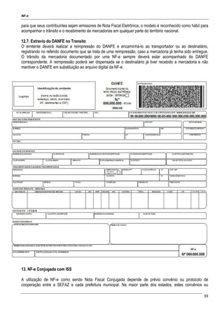 NF-e
39
para que seus contribuintes sejam emissores de Nota Fiscal Eletrônica, o modelo é reconhecido como hábil para
acompanhar o trânsito e o recebimento de mercadorias em qualquer parte do território nacional.
12.7. Extravio do DANFE no Transito
O emitente deverá realizar a reimpressão do DANFE e encaminhá-lo ao transportador ou ao destinatário,
registrando no referido documento que se trata de uma reimpressão, caso a mercadoria já tenha sido entregue.
O trânsito da mercadoria documentado por uma NF-e sempre deverá estar acompanhado do DANFE
correspondente. A reimpressão poderá ser dispensada se o destinatário já tiver recebido a mercadoria e não
mantiver o DANFE em substituição ao arquivo digital da NF-e.
13. NF-e Conjugada com ISS
A utilização de NF-e como sendo Nota Fiscal Conjugada depende de prévio convênio ou protocolo de
cooperação entre a SEFAZ e cada prefeitura municipal. Na maior parte dos estados, estes convênios ou
 