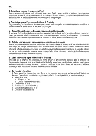 NF-e
4
3. Exclusão de cadastro de empresa no SVAN
Caso a empresa não deseje mais utilizar os serviços da SVAN, deverá solicitar a exclusão de cadastro de
contribuinte através do procedimento similar à inclusão.Ao solicitar a exclusão, os dados da empresa informada
serão excluídos de ambos os ambientes: de homologação e de produção.
4. Orientações para as Empresas no Ambiente de Produção
Segue as definições de cada uma dessas etapas a serem realizadas pelas empresas interessadas em utilizar as
funcionalidades do Sefaz Virtual, no ambiente de produção:
a) Seguir Orientações para as Empresas no Ambiente de Homologação
O ambiente de homologação tem uma estrutura computacional similar de produção. Após solicitar o cadastro no
SVAN, por meio da Sefaz correspondente à UF onde a empresa está instalada, a empresa tem a possibilidade
de realizar uma séries de experimentos em um ambiente de testes, o ambiente de homologação.
b) Solicitar autorização para a empresa operar em ambiente de produção
Quando a empresa contribuinte identificar sua completa aderência ao processo de emissão de NF-e e mitigação de dúvidas
com relação aos serviços oferecidos pelo SVAN, ela deverá entrar em contato com a Secretaria Estadual de Fazenda
informando a finalização dos experimentos e para solicitar sua autorização para operar no ambiente de produção. A Sefaz,
por sua vez, emitirá em seguida um e-mail para a equipe do Sefaz Virtual, informando a autorização da referida empresa
como emissora de NF-e, no ambiente de produção.
c) Obter o certificado digital do ambiente de produção
Uma vez que a empresa foi autorizada, de forma similar ao procedimento realizado para o ambiente de
homologação, ela deverá obter o certificado digital do Sefaz Virtual para o ambiente de produção para iniciar a
efetiva comunicação com este ambiente. A partir do certificado digital obtido deverá ser extraída a cadeia de
autorização a ser instalada no ambiente computacional da empresa.
d) Serviços do Sefaz Virtual
A Sefaz Virtual foi desenvolvida para fornecer os mesmos serviços que as Secretarias Estaduais de
Fazenda. Dessa forma, o ambiente computacional da Sefaz Virtual disponibiliza os seguintes serviços:
a) Recepção de NF-e;
1. Recepção de Lote;
2. Consulta Processamento de Lote;
b) Cancelamento de NF-e;
c) Inutilização de numeração de NF-e;
d) Consulta à situação atual da NF-e;
e) Consulta ao status do serviço.
 
