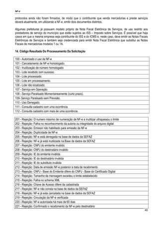 NF-e
40
protocolos ainda não foram firmados, de modo que o contribuinte que venda mercadorias e preste serviços
deverá atualmente, em utilizando a NF-e, emitir dois documentos distintos.
Algumas prefeituras já possuem modelo próprio de Nota Fiscal Eletrônica de Serviços, de uso restrito aos
prestadores de serviço do município que estão sujeitos ao ISS – Imposto sobre Serviços. É possível que haja
casos em que a mesma empresa seja contribuinte do ISS e do ICMS e, neste caso, deva emitir as Notas Fiscais
Eletrônicas de Serviços e também seja credenciada para emitir Nota Fiscal Eletrônica que substitui as Notas
Fiscais de mercadorias modelos 1 ou 1A.
14. Código Resultado Do Processamento Da Solicitação
100 - Autorizado o uso da NF-e
101 - Cancelamento de NF-e homologado.
102 - Inutilização de número homologado
103 - Lote recebido com sucesso.
104 - Lote processado.
105 - Lote em processamento.
106 - Lote não localizado.
107 - Serviço em Operação.
108 - Serviço Paralisado Momentaneamente (curto prazo).
109- Serviço Paralisado sem Previsão.
110 - Uso Denegado.
111 - Consulta cadastro com uma ocorrência.
112 - Consulta cadastro com mais de uma ocorrência.
201 - Rejeição: O numero máximo de numeração de NF-e a inutilizar ultrapassou o limite
202 - Rejeição: Falha no reconhecimento da autoria ou integridade do arquivo digital
203 - Rejeição: Emissor não habilitado para emissão da NF-e
204 - Rejeição: Duplicidade de NF-e
205 - Rejeição: NF-e está denegada na base de dados da SEFAZ
206 - Rejeição: NF-e já está inutilizada na Base de dados da SEFAZ
207 - Rejeição: CNPJ do emitente inválido
208 - Rejeição: CNPJ do destinatário inválido
209 - Rejeição: IE do emitente inválida
210 - Rejeição: IE do destinatário inválida
211 - Rejeição: IE do substituto inválida
212 - Rejeição: Data de emissão NF-e posterior a data de recebimento
213 - Rejeição: CNPJ - Base do Emitente difere do CNPJ - Base do Certificado Digital
214 - Rejeição: Tamanho da mensagem excedeu o limite estabelecido
215 - Rejeição: Falha no schema XML
216 - Rejeição: Chave de Acesso difere da cadastrada
217 - Rejeição: NF-e não consta na base de dados da SEFAZ
218 - Rejeição: NF-e já esta cancelada na base de dados da SEFAZ
219 - Rejeição: Circulação da NF-e verificada
220 - Rejeição: NF-e autorizada há mais de 60 dias
221 - Rejeição: Confirmado o recebimento da NF-e pelo destinatário
 