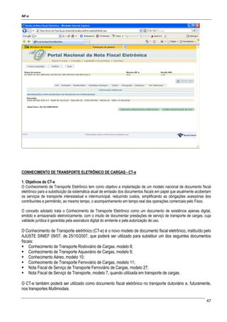 NF-e
47
CONHECIMENTO DE TRANSPORTE ELETRÔNICO DE CARGAS - CT-e
1. Objetivos do CT-e
O Conhecimento de Transporte Eletrônico tem como objetivo a implantação de um modelo nacional de documento fiscal
eletrônico para a substituição da sistemática atual de emissão dos documentos fiscais em papel que atualmente acobertam
os serviços de transporte interestadual e intermunicipal, reduzindo custos, simplificando as obrigações acessórias dos
contribuintes e permitindo, ao mesmo tempo, o acompanhamento em tempo real das operações comerciais pelo Fisco.
O conceito adotado trata o Conhecimento de Transporte Eletrônico como um documento de existência apenas digital,
emitido e armazenado eletronicamente, com o intuito de documentar prestações de serviço de transporte de cargas, cuja
validade jurídica é garantida pela assinatura digital do emitente e pela autorização de uso.
O Conhecimento de Transporte eletrônico (CT-e) é o novo modelo de documento fiscal eletrônico, instituído pelo
AJUSTE SINIEF 09/07, de 25/10/2007, que poderá ser utilizado para substituir um dos seguintes documentos
fiscais:
Conhecimento de Transporte Rodoviário de Cargas, modelo 8;
Conhecimento de Transporte Aquaviário de Cargas, modelo 9;
Conhecimento Aéreo, modelo 10;
Conhecimento de Transporte Ferroviário de Cargas, modelo 11;
Nota Fiscal de Serviço de Transporte Ferroviário de Cargas, modelo 27;
Nota Fiscal de Serviço de Transporte, modelo 7, quando utilizada em transporte de cargas.
O CT-e também poderá ser utilizado como documento fiscal eletrônico no transporte dutoviário e, futuramente,
nos transportes Multimodais.
 
