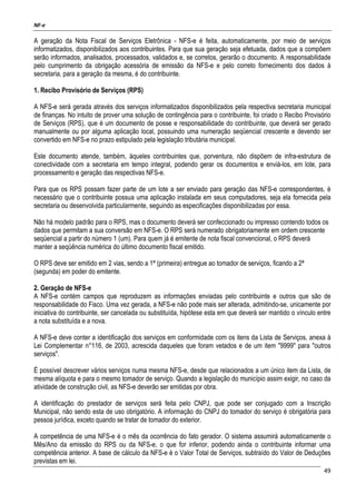 NF-e
49
A geração da Nota Fiscal de Serviços Eletrônica - NFS-e é feita, automaticamente, por meio de serviços
informatizados, disponibilizados aos contribuintes. Para que sua geração seja efetuada, dados que a compõem
serão informados, analisados, processados, validados e, se corretos, gerarão o documento. A responsabilidade
pelo cumprimento da obrigação acessória de emissão da NFS-e e pelo correto fornecimento dos dados à
secretaria, para a geração da mesma, é do contribuinte.
1. Recibo Provisório de Serviços (RPS)
A NFS-e será gerada através dos serviços informatizados disponibilizados pela respectiva secretaria municipal
de finanças. No intuito de prover uma solução de contingência para o contribuinte, foi criado o Recibo Provisório
de Serviços (RPS), que é um documento de posse e responsabilidade do contribuinte, que deverá ser gerado
manualmente ou por alguma aplicação local, possuindo uma numeração seqüencial crescente e devendo ser
convertido em NFS-e no prazo estipulado pela legislação tributária municipal.
Este documento atende, também, àqueles contribuintes que, porventura, não dispõem de infra-estrutura de
conectividade com a secretaria em tempo integral, podendo gerar os documentos e enviá-los, em lote, para
processamento e geração das respectivas NFS-e.
Para que os RPS possam fazer parte de um lote a ser enviado para geração das NFS-e correspondentes, é
necessário que o contribuinte possua uma aplicação instalada em seus computadores, seja ela fornecida pela
secretaria ou desenvolvida particularmente, seguindo as especificações disponibilizadas por essa.
Não há modelo padrão para o RPS, mas o documento deverá ser confeccionado ou impresso contendo todos os
dados que permitam a sua conversão em NFS-e. O RPS será numerado obrigatoriamente em ordem crescente
seqüencial a partir do número 1 (um). Para quem já é emitente de nota fiscal convencional, o RPS deverá
manter a seqüência numérica do último documento fiscal emitido.
O RPS deve ser emitido em 2 vias, sendo a 1ª (primeira) entregue ao tomador de serviços, ficando a 2ª
(segunda) em poder do emitente.
2. Geração de NFS-e
A NFS-e contém campos que reproduzem as informações enviadas pelo contribuinte e outros que são de
responsabilidade do Fisco. Uma vez gerada, a NFS-e não pode mais ser alterada, admitindo-se, unicamente por
iniciativa do contribuinte, ser cancelada ou substituída, hipótese esta em que deverá ser mantido o vínculo entre
a nota substituída e a nova.
A NFS-e deve conter a identificação dos serviços em conformidade com os itens da Lista de Serviços, anexa à
Lei Complementar n°116, de 2003, acrescida daqueles que foram vetados e de um item "9999" para "outros
serviços".
É possível descrever vários serviços numa mesma NFS-e, desde que relacionados a um único item da Lista, de
mesma alíquota e para o mesmo tomador de serviço. Quando a legislação do município assim exigir, no caso da
atividade de construção civil, as NFS-e deverão ser emitidas por obra.
A identificação do prestador de serviços será feita pelo CNPJ, que pode ser conjugado com a Inscrição
Municipal, não sendo esta de uso obrigatório. A informação do CNPJ do tomador do serviço é obrigatória para
pessoa jurídica, exceto quando se tratar de tomador do exterior.
A competência de uma NFS-e é o mês da ocorrência do fato gerador. O sistema assumirá automaticamente o
Mês/Ano da emissão do RPS ou da NFS-e, o que for inferior, podendo ainda o contribuinte informar uma
competência anterior. A base de cálculo da NFS-e é o Valor Total de Serviços, subtraído do Valor de Deduções
previstas em lei.
 