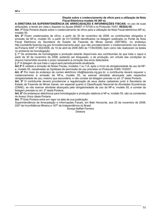 NF-e
51
Dispõe sobre o credenciamento de ofício para a utilização da Nota
Fiscal Eletrônica modelo 55 (NF-e).
A DIRETORA DA SUPERINTENDÊNCIA DE ARRECADAÇÃO E INFORMAÇÕES FISCAIS, no uso de suas
atribuições, e tendo em vista o disposto no Ajuste SINIEF nº 07/05 e no Protocolo 10/07, RESOLVE:
Art. 1º Esta Portaria dispõe sobre o credenciamento de ofício para a utilização da Nota Fiscal eletrônica (NF-e),
modelo 55.
Art. 2º Ficam credenciados de ofício, a partir de 30 de novembro de 2008, os contribuintes obrigados à
emissão da NF-e, modelo 55, a partir de 01/12/2008 identificados na listagem publicada no Portal da Nota
Fiscal Eletrônica da Secretaria de Estado de Fazenda de Minas Gerais (SEF/MG), no endereço
http://portalnfe.fazenda.mg.gov.br/credenciamento.aspl, que não providenciaram o credenciamento nos termos
da Portaria SAIF nº 002/2008, de 10 de abril de 2008 (MG de 11/04/2008), bem como não realizaram os testes
no ambiente de homologação.
§ 1º Os ambientes de homologação e produção estarão disponíveis aos contribuintes de que trata o caput a
partir de 30 de novembro de 2008, podendo ser bloqueado, o de produção, em virtude das condições do
arquivo transmitido durante o prazo necessário à correção dos erros detectados.
§ 2º A listagem de que trata o caput será periodicamente atualizada.
Art.3º É vedada a emissão de Notas Fiscais, modelos 1 ou 1-A, após o início da obrigatoriedade de uso da NF-
e, modelo 55, ressalvadas as hipóteses de permissão de uso previstas no Protocolo ICMS 10/2007.
Art. 4º Por meio do endereço de correio eletrônico nfe@fazenda.mg.gov.br, o contribuinte deverá requerer o
credenciamento à emissão da NF-e, modelo 55, se exercer atividade alcançada pela respectiva
obrigatoriedade de uso, mesmo que secundária, e não constar da listagem prevista no art. 2º desta Portaria;
Art. 5º O contribuinte deverá providenciar a regularização de seus dados cadastrais junto à Secretaria de
Estado de Fazenda de Minas Gerais, em especial quanto à Classificação Nacional de Atividades Econômicas
(CNAE), se não exercer atividade alcançada pela obrigatoriedade de uso da NF-e, modelo 55, e constar da
listagem prevista no art. 2º desta Portaria.
Art. 6º Os endereços eletrônicos para homologação e produção relativos à NF-e, modelo 55, são os constantes
do Anexo Único desta Portaria.
Art. 7º Esta Portaria entra em vigor na data de sua publicação.
Superintendência de Arrecadação e Informações Fiscais, em Belo Horizonte, aos 20 de novembro de 2008;
220º da Inconfidência Mineira e 187º da Independência do Brasil.
Soraya Naffah Ferreira
Diretora
 