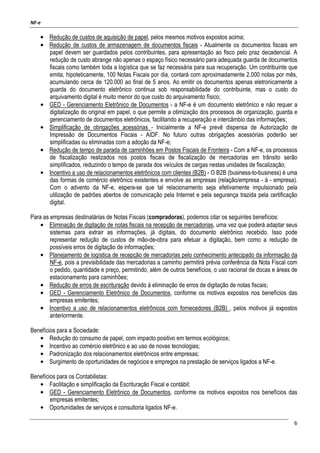 NF-e
6
• Redução de custos de aquisição de papel, pelos mesmos motivos expostos acima;
• Redução de custos de armazenagem de documentos fiscais - Atualmente os documentos fiscais em
papel devem ser guardados pelos contribuintes, para apresentação ao fisco pelo praz decadencial. A
redução de custo abrange não apenas o espaço físico necessário para adequada guarda de documentos
fiscais como também toda a logística que se faz necessária para sua recuperação. Um contribuinte que
emita, hipoteticamente, 100 Notas Fiscais por dia, contará com aproximadamente 2.000 notas por mês,
acumulando cerca de 120.000 ao final de 5 anos. Ao emitir os documentos apenas eletronicamente a
guarda do documento eletrônico continua sob responsabilidade do contribuinte, mas o custo do
arquivamento digital é muito menor do que custo do arquivamento físico;
• GED - Gerenciamento Eletrônico de Documentos - a NF-e é um documento eletrônico e não requer a
digitalização do original em papel, o que permite a otimização dos processos de organização, guarda e
gerenciamento de documentos eletrônicos, facilitando a recuperação e intercâmbio das informações;
• Simplificação de obrigações acessórias - Inicialmente a NF-e prevê dispensa de Autorização de
Impressão de Documentos Fiscais - AIDF. No futuro outras obrigações acessórias poderão ser
simplificadas ou eliminadas com a adoção da NF-e;
• Redução de tempo de parada de caminhões em Postos Fiscais de Fronteira - Com a NF-e, os processos
de fiscalização realizados nos postos fiscais de fiscalização de mercadorias em trânsito serão
simplificados, reduzindo o tempo de parada dos veículos de cargas nestas unidades de fiscalização;
• Incentivo a uso de relacionamentos eletrônicos com clientes (B2B) - O B2B (business-to-business) é uma
das formas de comércio eletrônico existentes e envolve as empresas (relação/empresa - à - empresa).
Com o advento da NF-e, espera-se que tal relacionamento seja efetivamente impulsionado pela
utilização de padrões abertos de comunicação pela Internet e pela segurança trazida pela certificação
digital.
Para as empresas destinatárias de Notas Fiscais (compradoras), podemos citar os seguintes benefícios:
• Eliminação de digitação de notas fiscais na recepção de mercadorias, uma vez que poderá adaptar seus
sistemas para extrair as informações, já digitais, do documento eletrônico recebido. Isso pode
representar redução de custos de mão-de-obra para efetuar a digitação, bem como a redução de
possíveis erros de digitação de informações;
• Planejamento de logística de recepção de mercadorias pelo conhecimento antecipado da informação da
NF-e, pois a previsibilidade das mercadorias a caminho permitirá prévia conferência da Nota Fiscal com
o pedido, quantidade e preço, permitindo, além de outros benefícios, o uso racional de docas e áreas de
estacionamento para caminhões;
• Redução de erros de escrituração devido à eliminação de erros de digitação de notas fiscais;
• GED - Gerenciamento Eletrônico de Documentos, conforme os motivos expostos nos benefícios das
empresas emitentes;
• Incentivo a uso de relacionamentos eletrônicos com fornecedores (B2B) , pelos motivos já expostos
anteriormente.
Benefícios para a Sociedade:
• Redução do consumo de papel, com impacto positivo em termos ecológicos;
• Incentivo ao comércio eletrônico e ao uso de novas tecnologias;
• Padronização dos relacionamentos eletrônicos entre empresas;
• Surgimento de oportunidades de negócios e empregos na prestação de serviços ligados a NF-e.
Benefícios para os Contabilistas:
• Facilitação e simplificação da Escrituração Fiscal e contábil;
• GED - Gerenciamento Eletrônico de Documentos, conforme os motivos expostos nos benefícios das
empresas emitentes;
• Oportunidades de serviços e consultoria ligados NF-e.
 