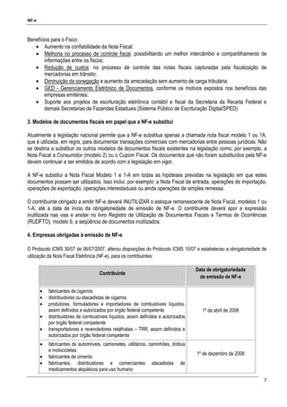 NF-e
7
Benefícios para o Fisco:
• Aumento na confiabilidade da Nota Fiscal;
• Melhoria no processo de controle fiscal, possibilitando um melhor intercâmbio e compartilhamento de
informações entre os fiscos;
• Redução de custos no processo de controle das notas fiscais capturadas pela fiscalização de
mercadorias em trânsito;
• Diminuição da sonegação e aumento da arrecadação sem aumento de carga tributária;
• GED - Gerenciamento Eletrônico de Documentos, conforme os motivos expostos nos benefícios das
empresas emitentes;
• Suporte aos projetos de escrituração eletrônica contábil e fiscal da Secretaria da Receita Federal e
demais Secretarias de Fazendas Estaduais (Sistema Público de Escrituração Digital/SPED).
3. Modelos de documentos fiscais em papel que a NF-e substitui
Atualmente a legislação nacional permite que a NF-e substitua apenas a chamada nota fiscal modelo 1 ou 1A,
que é utilizada, em regra, para documentar transações comerciais com mercadorias entre pessoas jurídicas. Não
se destina a substituir os outros modelos de documentos fiscais existentes na legislação como, por exemplo, a
Nota Fiscal a Consumidor (modelo 2) ou o Cupom Fiscal. Os documentos que não foram substituídos pela NF-e
devem continuar a ser emitidos de acordo com a legislação em vigor.
A NF-e substitui a Nota Fiscal Modelo 1 e 1-A em todas as hipóteses previstas na legislação em que estes
documentos possam ser utilizados. Isso inclui, por exemplo: a Nota Fiscal de entrada, operações de importação,
operações de exportação, operações interestaduais ou ainda operações de simples remessa.
O contribuinte obrigado a emitir NF-e deverá INUTILIZAR o estoque remanescente de Nota Fiscal, modelos 1 ou
1-A, até a data de início da obrigatoriedade de emissão de NF-e. O contribuinte deverá apor a expressão
inutilizada nas vias e anotar no livro Registro de Utilização de Documentos Fiscais e Termos de Ocorrências
(RUDFTO), modelo 6, a seqüência de documentos inutilizados.
4. Empresas obrigadas à emissão de NF-e
O Protocolo ICMS 30/07 de 06/07/2007, alterou disposições do Protocolo ICMS 10/07 e estabeleceu a obrigatoriedade de
utilização da Nota Fiscal Eletrônica (NF-e), para os contribuintes:
Contribuinte
Data de obrigatoriedade
de emissão de NF-e
• fabricantes de cigarros
• distribuidores ou atacadistas de cigarros
• produtores, formuladores e importadores de combustíveis líquidos,
assim definidos e autorizados por órgão federal competente
• distribuidores de combustíveis líquidos, assim definidos e autorizados
por órgão federal competente
• transportadores e revendedores retalhistas – TRR, assim definidos e
autorizados por órgão federal competente
1º de abril de 2008
• fabricantes de automóveis, camionetes, utilitários, caminhões, ônibus
e motocicletas
• fabricantes de cimento
• fabricantes, distribuidores e comerciantes atacadistas de
medicamentos alopáticos para uso humano
1º de dezembro de 2008
 