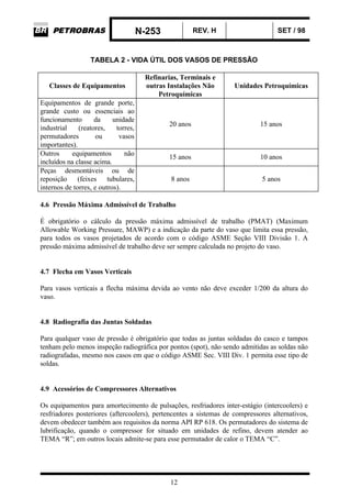 N-253 REV. H SET / 98
12
TABELA 2 - VIDA ÚTIL DOS VASOS DE PRESSÃO
Classes de Equipamentos
Refinarias, Terminais e
outras Instalações Não
Petroquímicas
Unidades Petroquímicas
Equipamentos de grande porte,
grande custo ou essenciais ao
funcionamento da unidade
industrial (reatores, torres,
permutadores ou vasos
importantes).
20 anos 15 anos
Outros equipamentos não
incluídos na classe acima.
15 anos 10 anos
Peças desmontáveis ou de
reposição (feixes tubulares,
internos de torres, e outros).
8 anos 5 anos
4.6 Pressão Máxima Admissível de Trabalho
É obrigatório o cálculo da pressão máxima admissível de trabalho (PMAT) (Maximum
Allowable Working Pressure, MAWP) e a indicação da parte do vaso que limita essa pressão,
para todos os vasos projetados de acordo com o código ASME Seção VIII Divisão 1. A
pressão máxima admissível de trabalho deve ser sempre calculada no projeto do vaso.
4.7 Flecha em Vasos Verticais
Para vasos verticais a flecha máxima devida ao vento não deve exceder 1/200 da altura do
vaso.
4.8 Radiografia das Juntas Soldadas
Para qualquer vaso de pressão é obrigatório que todas as juntas soldadas do casco e tampos
tenham pelo menos inspeção radiográfica por pontos (spot), não sendo admitidas as soldas não
radiografadas, mesmo nos casos em que o código ASME Sec. VIII Div. 1 permita esse tipo de
soldas.
4.9 Acessórios de Compressores Alternativos
Os equipamentos para amortecimento de pulsações, resfriadores inter-estágio (intercoolers) e
resfriadores posteriores (aftercoolers), pertencentes a sistemas de compressores alternativos,
devem obedecer também aos requisitos da norma API RP 618. Os permutadores do sistema de
lubrificação, quando o compressor for situado em unidades de refino, devem atender ao
TEMA “R”; em outros locais admite-se para esse permutador de calor o TEMA “C”.
 