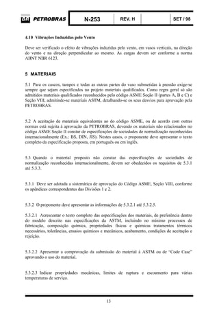 N-253 REV. H SET / 98
13
4.10 Vibrações Induzidas pelo Vento
Deve ser verificado o efeito de vibrações induzidas pelo vento, em vasos verticais, na direção
do vento e na direção perpendicular ao mesmo. As cargas devem ser conforme a norma
ABNT NBR 6123.
5 MATERIAIS
5.1 Para os cascos, tampos e todas as outras partes do vaso submetidas à pressão exige-se
sempre que sejam especificados no projeto materiais qualificados. Como regra geral só são
admitidos materiais qualificados reconhecidos pelo código ASME Seção II (partes A, B e C) e
Seção VIII, admitindo-se materiais ASTM, detalhando-se os seus desvios para aprovação pela
PETROBRAS.
5.2 A aceitação de materiais equivalentes ao do código ASME, ou de acordo com outras
normas está sujeita à aprovação da PETROBRAS, devendo os materiais não relacionados no
código ASME Seção II constar de especificações de sociedades de normalização reconhecidas
internacionalmente (Ex.: BS, DIN, JIS). Nestes casos, o proponente deve apresentar o texto
completo da especificação proposta, em português ou em inglês.
5.3 Quando o material proposto não constar das especificações de sociedades de
normalização reconhecidas internacionalmente, devem ser obedecidos os requisitos de 5.3.1
até 5.3.3.
5.3.1 Deve ser adotada a sistemática de aprovação do Código ASME, Seção VIII, conforme
os apêndices correspondentes das Divisões 1 e 2.
5.3.2 O proponente deve apresentar as informações de 5.3.2.1 até 5.3.2.5.
5.3.2.1 Acrescentar o texto completo das especificações dos materiais, de preferência dentro
do modelo descrito nas especificações da ASTM, incluindo no mínimo processos de
fabricação, composição química, propriedades físicas e químicas tratamentos térmicos
necessários, tolerâncias, ensaios químicos e mecânicos, acabamento, condições de aceitação e
rejeição.
5.3.2.2 Apresentar a comprovação da submissão do material à ASTM ou de “Code Case”
aprovando o uso do material.
5.3.2.3 Indicar propriedades mecânicas, limites de ruptura e escoamento para várias
temperaturas de serviço.
 