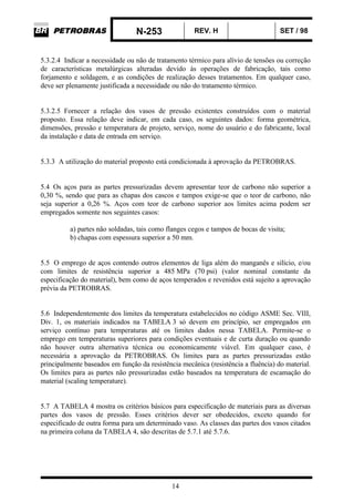 N-253 REV. H SET / 98
14
5.3.2.4 Indicar a necessidade ou não de tratamento térmico para alívio de tensões ou correção
de características metalúrgicas alteradas devido às operações de fabricação, tais como
forjamento e soldagem, e as condições de realização desses tratamentos. Em qualquer caso,
deve ser plenamente justificada a necessidade ou não do tratamento térmico.
5.3.2.5 Fornecer a relação dos vasos de pressão existentes construídos com o material
proposto. Essa relação deve indicar, em cada caso, os seguintes dados: forma geométrica,
dimensões, pressão e temperatura de projeto, serviço, nome do usuário e do fabricante, local
da instalação e data de entrada em serviço.
5.3.3 A utilização do material proposto está condicionada à aprovação da PETROBRAS.
5.4 Os aços para as partes pressurizadas devem apresentar teor de carbono não superior a
0,30 %, sendo que para as chapas dos cascos e tampos exige-se que o teor de carbono, não
seja superior a 0,26 %. Aços com teor de carbono superior aos limites acima podem ser
empregados somente nos seguintes casos:
a) partes não soldadas, tais como flanges cegos e tampos de bocas de visita;
b) chapas com espessura superior a 50 mm.
5.5 O emprego de aços contendo outros elementos de liga além do manganês e silício, e/ou
com limites de resistência superior a 485 MPa (70 psi) (valor nominal constante da
especificação do material), bem como de aços temperados e revenidos está sujeito a aprovação
prévia da PETROBRAS.
5.6 Independentemente dos limites da temperatura estabelecidos no código ASME Sec. VIII,
Div. 1, os materiais indicados na TABELA 3 só devem em princípio, ser empregados em
serviço contínuo para temperaturas até os limites dados nessa TABELA. Permite-se o
emprego em temperaturas superiores para condições eventuais e de curta duração ou quando
não houver outra alternativa técnica ou economicamente viável. Em qualquer caso, é
necessária a aprovação da PETROBRAS. Os limites para as partes pressurizadas estão
principalmente baseados em função da resistência mecânica (resistência a fluência) do material.
Os limites para as partes não pressurizadas estão baseados na temperatura de escamação do
material (scaling temperature).
5.7 A TABELA 4 mostra os critérios básicos para especificação de materiais para as diversas
partes dos vasos de pressão. Esses critérios dever ser obedecidos, exceto quando for
especificado de outra forma para um determinado vaso. As classes das partes dos vasos citados
na primeira coluna da TABELA 4, são descritas de 5.7.1 até 5.7.6.
 