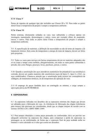 N-253 REV. H SET / 98
17
5.7.5 Classe V
Partes de suportes de qualquer tipo não incluídos nas Classes III e VI. Para todas as partes
desta Classe a temperatura de projeto é sempre a temperatura ambiente.
5.7.6 Classe VI
Partes externas, diretamente soldadas ao vaso, mas submetidas a esforços apenas em
montagem, manutenção, desmontagem e outros, como por exemplo olhais de suspensão,
turcos, e outros. Para todas as partes desta Classe a temperatura do projeto é sempre a
temperatura ambiente.
5.8 A especificação de materiais, a definição da necessidade ou não de testes de impacto e de
tratamento térmico, bem como da temperatura e energia do teste de impacto, devem ser feitos
pelo projetista.
5.9 Todos os vasos para serviços em baixas temperaturas devem ter materiais adequados não
só no corpo e tampo como também, obrigatoriamente, em todas as outra partes submetidas à
pressão, tais como flanges, pescoços, luvas, parafusos, porcas, e outros.
5.10 Quando a sensitização dos aços inoxidáveis austeníticos for prejudicial à sua resistência à
corrosão, devem ser usados materiais não sensitizáveis (aços de baixo C, tipos L e ELC, ou
aços estabilizados). Chama-se atenção que a sensitização pode ocorrer em conseqüência da
soldagem, de tratamentos térmicos, ou da temperatura de operação do vaso.
5.11 O emprego de peças fundidas deve ser restringido ao mínimo, e exige sempre a
aprovação prévia da PETROBRAS.
6 ESPESSURAS
6.1 As espessuras indicadas nos desenhos são as espessuras mínimas das chapas que devem
ser adotadas para a fabricação do vaso. As tolerâncias de fabricação das chapas (tolerâncias
para menos) não precisam ser consideradas, desde que as chapas estejam de acordo com as
normas ASTM A-20 e ABNT NBR 11889.
6.2 Para tampos abaulados e outras peças prensadas ou conformadas, deve ser previsto um
adequado acréscimo na espessura das chapas, para compensar a perda de espessuras na
prensagem ou na conformação, de forma que a espessura final da peça acabada tenha no
mínimo o valor calculado ou o valor que consta nos desenhos.
 