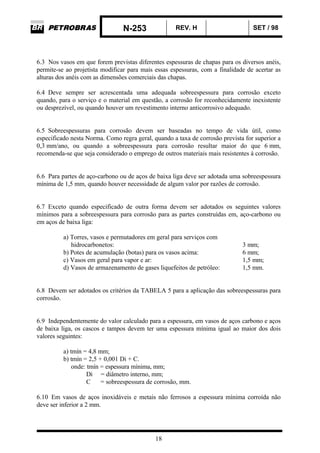 N-253 REV. H SET / 98
18
6.3 Nos vasos em que forem previstas diferentes espessuras de chapas para os diversos anéis,
permite-se ao projetista modificar para mais essas espessuras, com a finalidade de acertar as
alturas dos anéis com as dimensões comerciais das chapas.
6.4 Deve sempre ser acrescentada uma adequada sobreespessura para corrosão exceto
quando, para o serviço e o material em questão, a corrosão for reconhecidamente inexistente
ou desprezível, ou quando houver um revestimento interno anticorrosivo adequado.
6.5 Sobreespessuras para corrosão devem ser baseadas no tempo de vida útil, como
especificado nesta Norma. Como regra geral, quando a taxa de corrosão prevista for superior a
0,3 mm/ano, ou quando a sobreespessura para corrosão resultar maior do que 6 mm,
recomenda-se que seja considerado o emprego de outros materiais mais resistentes à corrosão.
6.6 Para partes de aço-carbono ou de aços de baixa liga deve ser adotada uma sobreespessura
mínima de 1,5 mm, quando houver necessidade de algum valor por razões de corrosão.
6.7 Exceto quando especificado de outra forma devem ser adotados os seguintes valores
mínimos para a sobreespessura para corrosão para as partes construídas em, aço-carbono ou
em aços de baixa liga:
a) Torres, vasos e permutadores em geral para serviços com
hidrocarbonetos: 3 mm;
b) Potes de acumulação (botas) para os vasos acima: 6 mm;
c) Vasos em geral para vapor e ar: 1,5 mm;
d) Vasos de armazenamento de gases liquefeitos de petróleo: 1,5 mm.
6.8 Devem ser adotados os critérios da TABELA 5 para a aplicação das sobreespessuras para
corrosão.
6.9 Independentemente do valor calculado para a espessura, em vasos de aços carbono e aços
de baixa liga, os cascos e tampos devem ter uma espessura mínima igual ao maior dos dois
valores seguintes:
a) tmín = 4,8 mm;
b) tmín = 2,5 + 0,001 Di + C.
onde: tmín = espessura mínima, mm;
Di = diâmetro interno, mm;
C = sobreespessura de corrosão, mm.
6.10 Em vasos de aços inoxidáveis e metais não ferrosos a espessura mínima corroída não
deve ser inferior a 2 mm.
 