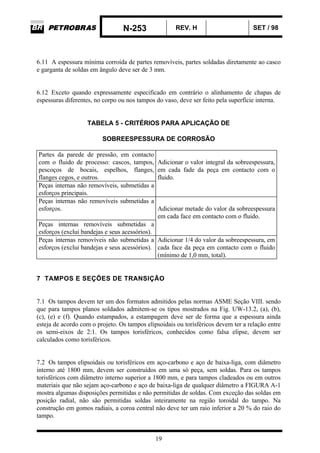 N-253 REV. H SET / 98
19
6.11 A espessura mínima corroída de partes removíveis, partes soldadas diretamente ao casco
e garganta de soldas em ângulo deve ser de 3 mm.
6.12 Exceto quando expressamente especificado em contrário o alinhamento de chapas de
espessuras diferentes, no corpo ou nos tampos do vaso, deve ser feito pela superfície interna.
TABELA 5 - CRITÉRIOS PARA APLICAÇÃO DE
SOBREESPESSURA DE CORROSÃO
Partes da parede de pressão, em contacto
com o fluido de processo: cascos, tampos,
pescoços de bocais, espelhos, flanges,
flanges cegos, e outros.
Adicionar o valor integral da sobreespessura,
em cada fade da peça em contacto com o
fluido.
Peças internas não removíveis, submetidas a
esforços principais.
Peças internas não removíveis submetidas a
esforços. Adicionar metade do valor da sobreespessura
em cada face em contacto com o fluido.
Peças internas removíveis submetidas a
esforços (exclui bandejas e seus acessórios).
Peças internas removíveis não submetidas a
esforços (exclui bandejas e seus acessórios).
Adicionar 1/4 do valor da sobreespessura, em
cada face da peça em contacto com o fluido
(mínimo de 1,0 mm, total).
7 TAMPOS E SEÇÕES DE TRANSIÇÃO
7.1 Os tampos devem ter um dos formatos admitidos pelas normas ASME Seção VIII. sendo
que para tampos planos soldados admitem-se os tipos mostrados na Fig. UW-13.2, (a), (b),
(c), (e) e (f). Quando estampados, a estampagem deve ser de forma que a espessura ainda
esteja de acordo com o projeto. Os tampos elipsoidais ou torisféricos devem ter a relação entre
os semi-eixos de 2:1. Os tampos torisféricos, conhecidos como falsa elipse, devem ser
calculados como torisféricos.
7.2 Os tampos elipsoidais ou torisféricos em aço-carbono e aço de baixa-liga, com diâmetro
interno até 1800 mm, devem ser construídos em uma só peça, sem soldas. Para os tampos
torisféricos com diâmetro interno superior a 1800 mm, e para tampos cladeados ou em outros
materiais que não sejam aço-carbono e aço de baixa-liga de qualquer diâmetro a FIGURA A-1
mostra algumas disposições permitidas e não permitidas de soldas. Com exceção das soldas em
posição radial, não são permitidas soldas inteiramente na região toroidal do tampo. Na
construção em gomos radiais, a coroa central não deve ter um raio inferior a 20 % do raio do
tampo.
 