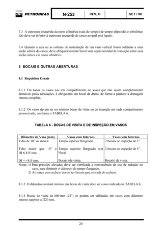 N-253 REV. H SET / 98
20
7.3 A espessura requerida da parte cilíndrica (saia do tampo) de tampo elipsoidal e torisférico
não deve ser inferior à espessura requerida do casco ao qual está ligado.
7.4 Quando a saia ou as colunas de sustentação de um vaso vertical forem soldadas a uma
seção cônica do casco, deve obrigatoriamente haver uma seção toroidal de transição entre essa
seção cônica e o casco cilíndrico.
8 BOCAIS E OUTRAS ABERTURAS
8.1 Requisitos Gerais
8.1.1 Em todos os vasos (ou em compartimento do vaso) que não sejam completamente
drenáveis pelas tubulações, é obrigatório um bocal de dreno, de forma a permitir a drenagem
interna completa.
8.1.2 Os vasos devem ter no mínimo bocas de visita ou de inspeção em cada compartimento
pressurizado, conforme a TABELA 6.
TABELA 6 - BOCAS DE VISITA E DE INSPEÇÃO EM VASOS
Diâmetro do Vaso (mm) Vasos com Internos Vasos sem Internos
Tubo de 10” ou menor.
Tubo maior que 10” e
DI ≤ 815 mm.
DI => 815 mm.
Tampo superior flangeado.
Tampo superior flangeado (ver
Nota)
Boca(s) de visita.
2 bocais de inspeção de 2”.
2 bocais de inspeção de 4”.
Boca(s) de visita.
Notas: 1) Para pressões elevadas deve ser verificada a conveniência de uso de redução no
caso, para diminuir o diâmetro do tampo flangeado.
2) As torres com recheio devem ter bocais para retirada do recheio.
8.1.3 O diâmetro nominal mínimo das bocas de visita deve ser como indicado na TABELA 6.
8.1.4 Bocas de visita de 600 mm (24”) só podem ser utilizadas em vasos com diâmetro
interno superior a l220 mm.
 