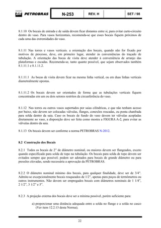 N-253 REV. H SET / 98
22
8.1.10 Os bocais de entrada e de saída devem ficar distantes entre si, para evitar curto-circuito
dentro do vaso. Para vasos horizontais, recomenda-se que esses bocais fiquem próximos de
cada uma das extremidades do vaso.
8.1.11 Nas torres e vasos verticais. a orientação dos bocais, quando não for fixado por
motivos de processo, deve, em primeiro lugar, atender às conveniências do traçado de
tubulação. A orientação das bocas de visita deve atender à conveniência de arranjo das
plataformas e escadas. Recomenda-se, tanto quanto possível, que sejam observados também
8.1.11.1 e 8.1.11.2.
8.1.11.1 As bocas de visita devem ficar na mesma linha vertical, ou em duas linhas verticais
diametralmente opostas.
8.1.11.2 Os bocais devem ser orientados de forma que as tubulações verticais fiquem
concentradas em um ou dois setores restritos da circunferência do vaso.
8.1.12 Nas torres ou outros vasos suportados por saias cilíndricas, e que não tenham acesso
por baixo, não devem ser colocadas válvulas, flanges, conexões roscadas, ou ponta chanfrada
para solda dentro da saia. Caso os bocais de fundo do vaso devem ter válvulas acopladas
diretamente ao vaso, a disposição deve ser feita como mostra a FIGURA A-2, para evitar as
válvulas dentro da saia.
8.1.13 Os bocais devem ser conforme a norma PETROBRAS N-2012.
8.2 Construção dos Bocais
8.2.1 Todos os bocais de 2” de diâmetro nominal, ou maiores devem ser flangeados, exceto
quando especificado para solda de topo na tubulação. Os bocais para solda de topo devem ser
evitados sempre que possível; podem ser adotados para bocais de grande diâmetro ou para
pressões elevadas, sendo necessária a aprovação da PETROBRAS.
8.2.2 O diâmetro nominal mínimo dos bocais, para qualquer finalidade, deve ser de 3/4”.
Admite-se excepcionalmente bocais rosqueados de 1/2”, apenas para poços de termômetros ou
outros instrumentos. Não devem ser empregados bocais com diâmetros nominais de 1 1/4”,
2 1/2”, 3 1/2” e 5”.
8.2.3 A projeção externa dos bocais deve ser a mínima possível, porém suficiente para:
a) proporcionar uma distância adequada entre a solda no flange e a solda no casco
(Ver item 12.2.13 desta Norma);
 