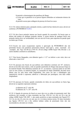 N-253 REV. H SET / 98
23
b) permitir a desmontagem dos parafusos do flange;
c) evitar que os parafusos ou as porcas fiquem embutidos no isolamento térmico do
vaso;
d) permitir acesso para soldagem do pescoço do bocal no casco.
8.2.4 Os valores mínimos para a projeção externa, a partir da face interna do casco, devem ser
conforme a PETROBRAS N-2012.
8.2.5 Só deve haver projeção interna nos bocais quando for necessário. Os bocais para os
drenos não podem ter qualquer projeção interna. A aresta interna de qualquer bocal sem
projeção interna deve ser arredondada, com um raio de l0 mm, para espessura de parede igual
ou maior que 10 mm.
8.2.6 Exceto em casos excepcionais sujeitos à aprovação da PETROBRAS não são
permitidos bocais com parafusos prisioneiros (bocais “pad type”), como mostrado nos
exemplos das Figs. UG-40 (a) e UW-16.1 (P) do código ASME Seção VIII, Divisão 1, ou
outros detalhes construtivos semelhantes.
8.2.7 Para bocais flangeados, com diâmetro igual a 1 1/2” ou inferior a este valor, deve ser
observado o item 8.4.4.
8.2.8 Os pescoços dos bocais de aço-carbono com diâmetros nominais até 10”, inclusive,
devem ser de tubo sem costura, a não ser quando construídos de flanges tipo pescoço longo ou
de material forjado. Para diâmetros nominais de 12”, ou maiores, o pescoço pode ser um tubo
com ou sem costura, ou material forjado, ou construído de chapa calandrada, devendo nesse
último caso ter uma única solda longitudinal. Nos casos em que a calandragem seja
impraticável, devido à espessura, admite-se a fabricação por prensagem, com duas soldas
longitudinais.
8.2.9 Os pescoços de bocais, quando construídos de tubos em aço-carbono ou baixa liga,
devem ter as seguintes espessuras mínimas:
a) diâmetro até 2”: série 80;
b) diâmetro de 3” a 10”: série 40.
8.2.10 A ligação do pescoço do bocal ao casco deve ter as soldas de penetração total. São
aceitáveis, por exemplo, os tipos mostrados nas Figs. UW-16.1 (c), (d), (e), (f) e (g), do
código ASME Seção VIII, DIV. 1, não sendo aceitáveis os tipos mostrados nas Figuras UV-
16.1 (i), (j), (k), (1), (m), (n), (o), (p), (q), (r) e (s) dessa mesma norma. Os tipos mostrados
nas figuras UW-16.1 (a) e (b), embora tenham soldas de penetração total, não são
recomendáveis, devendo ser evitados.
 