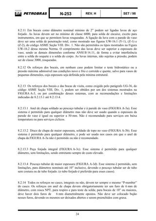 N-253 REV. H SET / 98
24
8.2.11 Em bocais como diâmetro nominal mínimo de 2” podem ser ligadas luvas de aço
forjado. As luvas devem ser no mínimo de classe 6000, para solda de encaixe, exceto para
instrumentos, em que se permitem luvas rosqueadas. A ligação da luva com a parede do vaso
deve ser uma solda de penetração total, como mostrado nas figuras UW-16.1 (Y-1), (Z-1) e
(Z-2), do código ASME Seção VIII. Div. 1. Não são permitidos os tipos mostrados na Figura
UW-16.2 dessa mesma Norma. O comprimento das luvas deve ser superior a espessura do
vaso, sendo as demais dimensões conforme ANSI B 16.11, de forma a evitar interferência
entre a solda do soquete e a solda do corpo. As luvas internas, não sujeitas a pressão, podem
ser de classe 3000, rosqueadas.
8.2.12 Os reforços dos bocais, em nenhum caso podem limitar o teste hidrostático ou a
pressão máxima admissível nas condições novo e frio e corroído e quente, salvo para vasos de
pequenas dimensões, cuja espessura seja definida pela mínima estrutural.
8.2.13 Os reforços dos bocais e das bocas de visita, como exigido pelo parágrafo UG-36, do
código ASME Seção VIII, Div. 1, podem ser obtidos por um dos sistemas mostrados na
FIGURA A-3, ou por combinação desses sistemas, com as recomendações e limitações
indicadas de 8.2.13.1 até 8.2.13.4.
8.2.13.1 Anel de chapa soldado ao pescoço tubular e à parede do vaso (FIGURA A-3a). Esse
sistema é permitido para qualquer diâmetro mas não deve ser usado quando a espessura da
parede do vaso é igual ou superior a 50 mm. Não é recomendado para serviços em baixa
temperatura ou para serviços cíclicos.
8.2.13.2 Disco de chapa de maior espessura, soldado de topo no vaso (FIGURA A-3b). Esse
sistema é permitido para qualquer diâmetro, e pode ser usado nos casos em que o anel de
chapa da FIGURA A-3a não é permitido ou não é recomendado.
8.2.13.3 Peça forjada integral (FIGURA A-3c). Esse sistema é permitido para qualquer
diâmetro, sem limitações, sendo entretanto sempre de custo elevado.
8.2.13.4 Pescoço tubular de maior espessura (FIGURA A-3d). Esse sistema é permitido, sem
limitações, para diâmetros nominais até 10” inclusive, devendo o pescoço tubular ser de tubo
sem costura ou de tubo forjado. (o tubo forjado é preferido para esses casos).
8.2.14 Todos os reforços no casco, integrais ou não, devem ter sempre o mesmo “P-number”
do casco. Os reforços em anel de chapa devem obrigatoriamente ter um furo de 6 mm de
diâmetro, com rosca NPT, para respiro e para teste da solda; para bocais de 10” ou maiores,
deve haver dois furos de ∅ 6 mm diametralmente opostos. Não deve ser colocado bujão
nesses furos, devendo os mesmos ser deixados abertos e serem preenchidos com graxa.
 