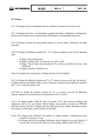 N-253 REV. H SET / 98
26
8.4 Flanges
8.4.1 Os flanges devem ser adequados para as condições de projeto e de teste do vaso.
8.4.2 Os flanges de bocais e seu faceamento, quando conectados a tubulações e instrumentos,
devem estar de acordo com as especificações de tubulação e instrumentação aplicáveis.
8.4.3 Os flanges internos não pressurizados podem ser de face plana e fabricados de chapa
recortada.
8.4.4 Os flanges de diâmetro nominal até 1 1/2”, inclusive, podem ser de um dos seguintes
tipos:
a) flange “long welding neck”;
b) flange “welding neck” com pescoço sch 160 ou XXS;
c) flange “slip-on” para classe de pressão 150 e serviço com fluido não tóxico e não
inflamável;
d) flange conforme a FIGURA A-4.
Nota: Em qualquer dos casos acima, os flanges devem ser de aço forjado.
8.4.5 Os flanges de diâmetros nominais de 2” a 12” inclusive, devem ser do tipo “de pescoço”
(welding neck) de aço-forjado. Pode-se usar o flange tipo sobreposto para diâmetros nominais
de 2” a 12” e classe de pressão 150.
8.4.6 Para os flanges de diâmetro nominal de 14”, ou maiores, em vaso de fabricação
nacional, admitem-se as alternativas de construção de 8.4.6.1 e 8.4.6.2.
8.4.6.1 Os flanges padrão, ANSI de classe de pressão 150 e 300, devem ser flanges tipo
sobreposto (slip on), de aço forjado. Outros flanges com pressão de projeto até 2000 kPa
(290 psi) inclusive, devem ser flanges tipo anel (ring type), de aço forjado, laminado a quente,
sem costura, ou fabricados a partir da barra ou da chapa.
Notas: 1) Os flanges tipo sobreposto não podem ser usados quando a sobreespessura para
corrosão for superior a 3 mm.
2) Os flanges tipo anel, de qualquer fabricação, devem obedecer a uma das Figuras 2-4
(7), (8), (8a), (9), (9a), (10), (l0a) ou (11) do código ASME, Seção VIII, Div. 1;
 