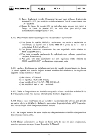 N-253 REV. H SET / 98
28
b) flanges de classe de pressão 400, para serviço com vapor, e flanges de classes de
pressão 400 e 600, para serviço com hidrocarbonetos: face de ressalto com 6 mm
(1/4”) de altura;
c) flanges de classes de pressão 600, ou mais altas, para serviços com vapor, e
flanges de classe de pressão 900, ou mais altas, para serviço com
hidrocarbonetos: face para junta de anel.
8.4.13 O acabamento da face dos flanges deve ser como abaixo especificado:
a) Para juntas de papelão hidráulico: acabamento com ranhuras espiraladas ou
concêntricas, de acordo com a norma MSS-SP-6 (passo de 0,5 a 1 mm e
profundidade de 0,03 a 0,15 mm);
b) Para juntas espiraladas: acabamento liso com rugosidade média máxima de
0,006 mm (0,000.250”);
c) Para junta corrugada: acabamento de preferência com ranhuras concêntricas,
conforme descrito em a);
d) Para junta tipo anel: acabamento liso com rugosidade média máxima de
0,0015 mm (0,000.063”) nos flancos do rasgo para a junta.
8.4.14 As faces dos flanges que trabalham com junta de vedação tipo anel devem ter dureza
30 Brinell superior à do material da junta. Para os materiais abaixo indicados, são exigidos os
seguintes valores mínimos de dureza:
a) aço carbono: 120 Brinell;
b) aço liga 1% a 5 % Cr: 160 Brinell;
c) aço inoxidável 304, 316, 347 e 321: 160 Brinell;
d) aço inoxidável 304L e 316L: 140 Brinell.
8.4.15 Todos os flanges devem ser instalados em posição tal que a vertical ou as linhas N-S e
E-O do projeto passem pelo meio do intervalo entre dois furos de parafusos.
8.4.16 Para os vasos construídos em aço inoxidável ou em metais não ferrosos, com pressão
de projeto inferior a 400 kPa (4.1 kgf/cm2
) e temperatura de projeto inferior a 250°C, permite-
se o uso de flanges soltos (lap-joint) nos bocais do vaso.
8.4.17 Os flanges internos dos vasos devem ser obrigatoriamente fornecidos com parafusos
(ou estojos), porcas e juntas.
8.4.18 Flanges companheiros de bocais só fazem parte do vaso em casos excepcionais,
quando expressamente requeridos na Requisição de Material.
 