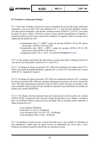 N-253 REV. H SET / 98
29
8.5 Parafusos e Juntas para Flanges
8.5.1 Para todos os flanges externos dos vasos, os parafusos devem ser tipo estojo, totalmente
rosqueados, com rosca série UNC para diâmetros até 1” e série 8N para diâmetros maiores
com duas porcas hexagonais, série pesada, conforme normas ANSI B 1.1 e B 18.2, com classe
de ajuste 2A para o estojo e 2B para as porcas. Exceto quando especificado em contrário, a
seleção de materiais para estojos e porcas deve obedecer ao seguinte critério de acordo com a
temperatura de projeto do vaso:
a) temperaturas entre °C e 480°C: estojos de aço-liga ASTM A 193 Gr. B7, porcas
de aço-liga e ASTM A 194 classe 2H;
b) temperatura entre 480°C e 600°C: estojos de aço-liga ASTM A 193 Gr. B5,
porcas de aço-liga ASTM A 194 classe 3;
c) temperatura entre 15°C e - 45°C: ver norma PETROBRAS N-1552.
8.5.2 Exceto quando especificado de outra forma, as juntas para todos os flanges externos do
vaso devem ser selecionados conforme 8.5.2.1 até 8.5.2.3:
8.5.2.1 Os flanges de classes de pressão 150 e 300, com temperatura de projeto entre O°C e
250°C usam junta de papelão hidráulico, espessura de 1,5 mm (l/16”), de acordo com a norma
ANSI B 16.5, Apêndice E Figura 3.
8.5.2.2 Os flanges de classes de pressão 150 e 300, com temperatura inferior a 0°C, ou flanges
de classes de pressão 400 e 600 para qualquer temperatura de projeto, e de classes de pressão
150 e 300, para temperaturas de projeto acima de 250°C (todos com face de ressalto), usam
junta espiralada (spiral wound), de aço inoxidável austenítico com enchimento de amianto, de
acordo com a norma API RP 601.
8.5.2.3 Nos flanges com face para junta tipo anel (junta de anel oval de acordo com a norma
ANSI B 16.20), o material do anel não deve formar par galvânico com o flange e sua dureza
deve ser 30 Brinell inferior à dureza da face do flange. Para os materiais abaixo indicados, a
dureza máxima deve ser:
a) aço-carbono: 90 Brinell;
b) aço-liga 1% a 5% Cr: 130 Brinell;
c) aço inoxidável 304, 316, 347 e 321: 130 Brinell;
d) aço inoxidável 304L e 316L: 110 Brinell.
8.5.3 Os parafusos e juntas de anel, a serem fornecidos com o vaso, podem ser utilizados no
teste hidrostático. Outros tipos de juntas devem ser substituídas por novas após o teste.
Parafusos de material austenítico não devem ser utilizados no teste.
 