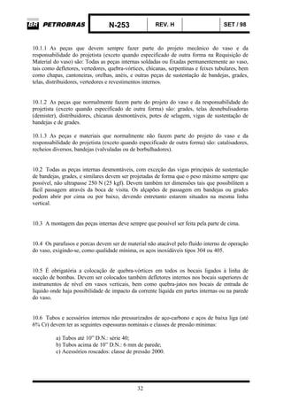 N-253 REV. H SET / 98
32
10.1.1 As peças que devem sempre fazer parte do projeto mecânico do vaso e da
responsabilidade do projetista (exceto quando especificado de outra forma na Requisição de
Material do vaso) são: Todas as peças internas soldadas ou fixadas permanentemente ao vaso,
tais como defletores, vertedores, quebra-vórtices, chicanas, serpentinas e feixes tubulares, bem
como chapas, cantoneiras, orelhas, anéis, e outras peças de sustentação de bandejas, grades,
telas, distribuidores, vertedores e revestimentos internos.
10.1.2 As peças que normalmente fazem parte do projeto do vaso e da responsabilidade do
projetista (exceto quando especificado de outra forma) são: grades, telas desnebulisadoras
(demister), distribuidores, chicanas desmontáveis, potes de selagem, vigas de sustentação de
bandejas e de grades.
10.1.3 As peças e materiais que normalmente não fazem parte do projeto do vaso e da
responsabilidade do projetista (exceto quando especificado de outra forma) são: catalisadores,
recheios diversos, bandejas (valvuladas ou de borbulhadores).
10.2 Todas as peças internas desmontáveis, com exceção das vigas principais de sustentação
de bandejas, grades, e similares devem ser projetadas de forma que o peso máximo sempre que
possível, não ultrapasse 250 N (25 kgf). Devem também ter dimensões tais que possibilitem a
fácil passagem através da boca de visita. Os alçapões de passagem em bandejas ou grades
podem abrir por cima ou por baixo, devendo entretanto estarem situados na mesma linha
vertical.
10.3 A montagem das peças internas deve sempre que possível ser feita pela parte de cima.
10.4 Os parafusos e porcas devem ser de material não atacável pelo fluido interno de operação
do vaso, exigindo-se, como qualidade mínima, os aços inoxidáveis tipos 304 ou 405.
10.5 É obrigatória a colocação de quebra-vórtices em todos os bocais ligados à linha de
sucção de bombas. Devem ser colocados também defletores internos nos bocais superiores de
instrumentos de nível em vasos verticais, bem como quebra-jatos nos bocais de entrada de
líquido onde haja possibilidade de impacto da corrente líquida em partes internas ou na parede
do vaso.
10.6 Tubos e acessórios internos não pressurizados de aço-carbono e aços de baixa liga (até
6% Cr) devem ter as seguintes espessuras nominais e classes de pressão mínimas:
a) Tubos até 10” D.N.: série 40;
b) Tubos acima de 10” D.N.: 6 mm de parede;
c) Acessórios roscados: classe de pressão 2000.
 