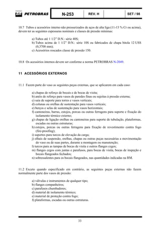 N-253 REV. H SET / 98
33
10.7 Tubos e acessórios interno não pressurizados de aços de alta liga (11-13 % Cr ou acima),
devem ter as seguintes espessuras nominais e classes de pressão mínimas:
a) Tubos até 1 1/2” D.N.: série 40S;
b) Tubos acima de 1 1/2” D.N.: série 10S ou fabricados de chapa bitola 12 USS
(0,3708 mm);
c) Acessórios roscados classe de pressão 150.
10.8 Os acessórios internos devem ser conforme a norma PETROBRAS N-2049.
11 ACESSÓRIOS EXTERNOS
11.1 Fazem parte do vaso as seguintes peças externas, que se aplicarem em cada caso:
a) chapas de reforço de bocais e de bocas de visita;
b) anéis de reforço para vasos de paredes finas ou sujeitas à pressão externa;
c) saia de suporte para torres e vasos verticais;
d) colunas ou orelhas de sustentação para vasos verticais;
e) berços e selas de sustentação para vasos horizontais;
f) cantoneiras, barras, estojos, porcas ou outras ferragens para suporte e fixação do
isolamento térmico externo;
g) chapas de ligação orelhas ou cantoneiras para suporte de tubulação, plataformas,
escadas ou outras estruturas;
h) estojos, porcas ou outras ferragens para fixação de revestimento contra fogo
(fire-proofing);
i) suportes para turcos de elevação da carga;
j) olhais de suspensão, orelhas, chapas ou outras peças necessárias a movimentação
do vaso ou de suas partes, durante a montagem ou manutenção;
l) turcos para as tampas de bocas de visita e outros flanges cegos;
m) flanges cegos com juntas e parafusos, para bocas de visita, bocas de inspeção e
bocais flangeados fechados;
n) sobressalentes para os bocais flangeados, nas quantidades indicadas na RM.
11.2 Exceto quando especificado em contrário, as seguintes peças externas não fazem
normalmente parte dos vasos de pressão:
a) válvulas e instrumentos de qualquer tipo;
b) flanges companheiros;
c) parafusos chumbadores;
d) material de isolamento térmico;
e) material de proteção contra fogo;
f) plataformas, escadas ou outras estruturas.
 