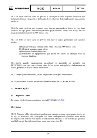 N-253 REV. H SET / 98
34
11.3 Em vasos verticais, deve ser prevista a colocação de anéis suportes adequados para
isolamento térmico e dispositivos de fixação do revestimento de proteção contra fogo, quando
existirem.
11.4 Os vasos verticais que possuam peças internas desmontáveis devem ter um turco
colocado no topo, para a movimentação dessas peças internas, sempre que o topo do vaso
esteja a uma altura superior a 3000 mm do solo.
11.5 Em todos os vasos deve ser previsto um meio de acesso permanente aos seguintes
pontos:
a) bocas de visita cuja linha de centro esteja a mais de 3000 mm do solo;
b) válvula de segurança ou de alívio;
c) instrumento de medição de nível;
d) instrumento ou equipamentos que devem ter leitura ou operação local ou
inspeção freqüente.
11.6 Exceto quando expressamente especificado ou permitido em contrário pela
PETROBRAS, em cada caso, todos os vasos devem ter um meio próprio e independente de
acesso, por meio de escada vertical ou inclinada.
11.7 Sempre que for necessário, devem ser previstos olhais para levantamento.
11.8 Os acessórios externos devem ser conforme a norma PETROBRAS N-2054.
12 FABRICAÇÃO
12.1 Requisitos Gerais
Devem ser obedecidos os requisitos da norma PETROBRAS N-268.
12.2 Soldas
12.2.1 Todas as soldas submetidas aos esforços de pressão, no casco e nos tampos, devem ser
de topo, de penetração total, feitas pelos dois lados e radiografáveis. Quando a solda interna
for impraticável, pode ser feita apenas a solda externa, adotando-se um método que garanta a
qualidade da raiz da solda, respeitando o que prescreve o item 4.8.
 