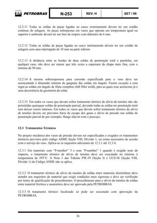 N-253 REV. H SET / 98
36
12.2.11 Todas as soldas de peças ligadas ao casco externamente devem ter um cordão
contínuo de selagem. As peças sobrepostas em vasos que operam em temperatura igual ou
superior à ambiente devem ter um furo de respiro com diâmetro de 6 mm.
12.2.12 Todas as soldas de peças ligadas ao casco internamente devem ter um cordão de
selagem com uma interrupção de 10 mm na parte inferior.
12.2.13 A distância entre as bordas de duas soldas de penetração total e paralelas, em
qualquer caso, não deve ser menor que três vezes a espessura da chapa mais fina, com o
mínimo de 50 mm.
12.2.14 A mesma sobreespessura para corrosão especificada para o vaso deve ser
acrescentada à dimensão mínima da garganta das soldas em ângulo. Fazem exceção a essa
regra as soldas em ângulo de filete completo (full fillet weld), para as quais esse acréscimo já é
uma decorrência da geometria da solda.
12.2.15 Em todos os vasos que devam sofrer tratamento térmico de alívio de tensões não são
permitidas quaisquer soldas de penetração parcial, devendo todas as soldas ter penetração total
sem deixar vazios internos. Em todos os vasos que devem sofrer tratamento térmico de alívio
de tensões devem ser previstos furos de escape dos gases e alívio de pressão nas soldas de
penetração parcial de por exemplo, flange slip-on com o pescoço.
12.3 Tratamentos Térmicos
No projeto mecânico dos vasos de pressão devem ser especificados e exigidos os tratamentos
térmicos previstos pelo código ASME Seção VIII, Divisão 1, ou como necessário de acordo
com o serviço do vaso. Aplica-se os requisitos adicionais de 12.3.1 até 12.3.4.
12.3.1 Em materiais com “P-number” 3 e com “P-number” 1 quando é exigido teste de
impacto, o tratamento térmico de alívio de tensões deve ser executado no mínimo à
temperatura de 595°C. A Nota 1 das Tabelas PW-39 (Seção I) e UCS-56 (Seção VIII,
Divisão 1) do Código ASME não se aplica.
12.3.2 O tratamento térmico de alívio de tensões de soldas entre materiais dissimilares deve
atender aos requisitos do material que exigir condições mais rigorosas e deve ser verificado
por testes de qualificação do procedimento. O procedimento para o alívio de tensões de soldas
entre material ferrítico e austenítico deve ser aprovado pela PETROBRAS.
12.3.3 O tratamento térmico localizado só pode ser executado com aprovação da
PETROBRAS.
 