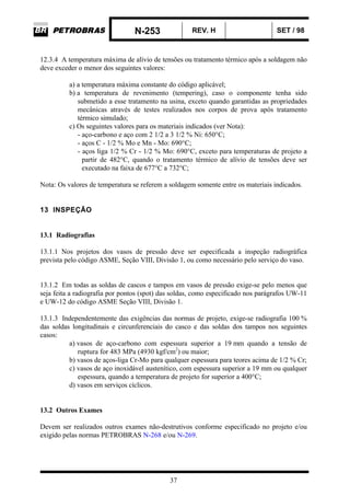 N-253 REV. H SET / 98
37
12.3.4 A temperatura máxima de alívio de tensões ou tratamento térmico após a soldagem não
deve exceder o menor dos seguintes valores:
a) a temperatura máxima constante do código aplicável;
b) a temperatura de revenimento (tempering), caso o componente tenha sido
submetido a esse tratamento na usina, exceto quando garantidas as propriedades
mecânicas através de testes realizados nos corpos de prova após tratamento
térmico simulado;
c) Os seguintes valores para os materiais indicados (ver Nota):
- aço-carbono e aço com 2 1/2 a 3 1/2 % Ni: 650°C;
- aços C - 1/2 % Mo e Mn - Mo: 690°C;
- aços liga 1/2 % Cr - 1/2 % Mo: 690°C, exceto para temperaturas de projeto a
partir de 482°C, quando o tratamento térmico de alívio de tensões deve ser
executado na faixa de 677°C a 732°C;
Nota: Os valores de temperatura se referem a soldagem somente entre os materiais indicados.
13 INSPEÇÃO
13.1 Radiografias
13.1.1 Nos projetos dos vasos de pressão deve ser especificada a inspeção radiográfica
prevista pelo código ASME, Seção VIII, Divisão 1, ou como necessário pelo serviço do vaso.
13.1.2 Em todas as soldas de cascos e tampos em vasos de pressão exige-se pelo menos que
seja feita a radiografia por pontos (spot) das soldas, como especificado nos parágrafos UW-11
e UW-12 do código ASME Seção VIII, Divisão 1.
13.1.3 Independentemente das exigências das normas de projeto, exige-se radiografia 100 %
das soldas longitudinais e circunferenciais do casco e das soldas dos tampos nos seguintes
casos:
a) vasos de aço-carbono com espessura superior a 19 mm quando a tensão de
ruptura for 483 MPa (4930 kgf/cm2
) ou maior;
b) vasos de aços-liga Cr-Mo para qualquer espessura para teores acima de 1/2 % Cr;
c) vasos de aço inoxidável austenítico, com espessura superior a 19 mm ou qualquer
espessura, quando a temperatura de projeto for superior a 400°C;
d) vasos em serviços cíclicos.
13.2 Outros Exames
Devem ser realizados outros exames não-destrutivos conforme especificado no projeto e/ou
exigido pelas normas PETROBRAS N-268 e/ou N-269.
 
