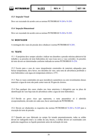 N-253 REV. H SET / 98
38
13.3 Inspeção Visual
Deve ser executado de acordo com as normas PETROBRAS N-268 e N-269.
13.4 Inspeção Dimensional
Deve ser executado de acordo com as normas PETROBRAS N-268 e N-269.
14 MONTAGEM
A montagem dos vasos de pressão deve obedecer à norma PETROBRAS N-269.
15 TESTE
15.1 O projetista deve sempre calcular e indicar nos desenhos a pressão máxima admissível de
trabalho e as pressões de teste hidrostático do vaso (vaso novo e vaso corroído). As pressões
de teste devem ser determinadas conforme indicada na norma PETROBRAS N-254.
15.2 Exceto para o caso de vasos integralmente construídos de materiais adequados para
baixas temperaturas, deve haver, nos desenhos do vaso, uma nota de advertência proibindo o
teste hidrostático com água em temperatura inferior a 15°C.
15.3 Para os vasos construídos em aços inoxidáveis austeníticos ou com revestimentos desses
materiais a água do teste não pode conter mais de 50 ppm de cloretos.
15.4 Para qualquer dos casos citados nos itens anteriores é obrigatório que na placa de
identificação do vaso haja nota de advertência sobre a água de teste hidrostático.
15.5 Devido ao grave risco que representa, o teste pneumático só é admitido
excepcionalmente, devendo em cada caso, haver autorização da PETROBRAS.
15.6 Devem ser obedecidos os requisitos das normas PETROBRAS N-268 e N-269 para a
execução do teste de pressão.
15.7 Quando um vaso fabricado no campo for testado pneumaticamente, todas as soldas
devem ter radiografia total e as soldas da saia, bocais, e orelhas devem ser examinadas com
partículas magnéticas ou líquido penetrante antes da realização do teste.
 
